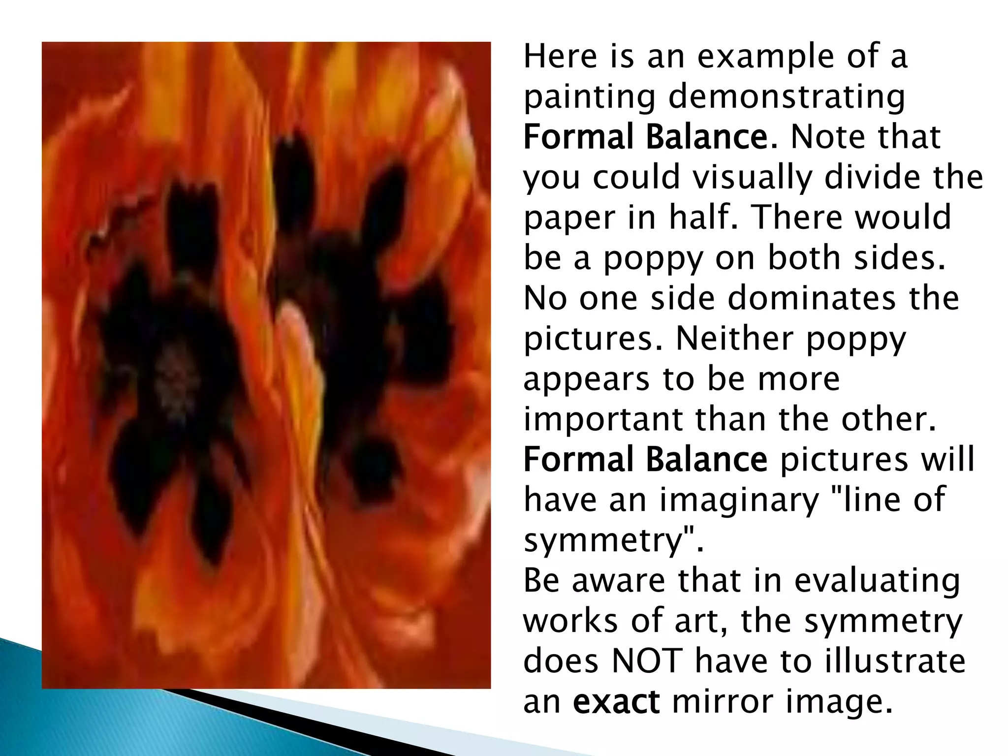 Here is an example of a
painting demonstrating
Formal Balance. Note that
you could visually divide the
paper in half. There would
be a poppy on both sides.
No one side dominates the
pictures. Neither poppy
appears to be more
important than the other.
Formal Balance pictures will
have an imaginary "line of
symmetry".
Be aware that in evaluating
works of art, the symmetry
does NOT have to illustrate
an exact mirror image.
 