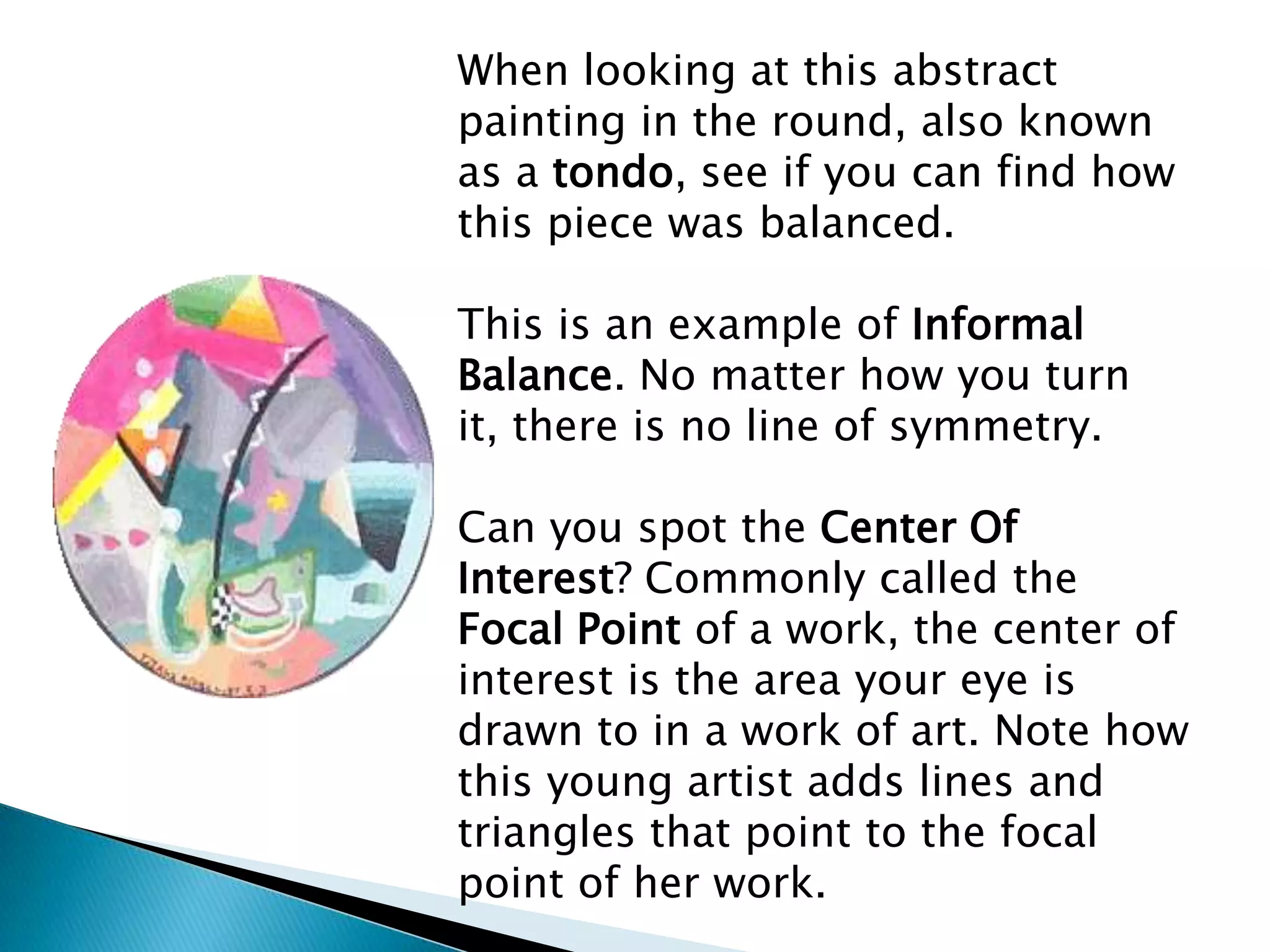 When looking at this abstract
painting in the round, also known
as a tondo, see if you can find how
this piece was balanced.

This is an example of Informal
Balance. No matter how you turn
it, there is no line of symmetry.

Can you spot the Center Of
Interest? Commonly called the
Focal Point of a work, the center of
interest is the area your eye is
drawn to in a work of art. Note how
this young artist adds lines and
triangles that point to the focal
point of her work.
 