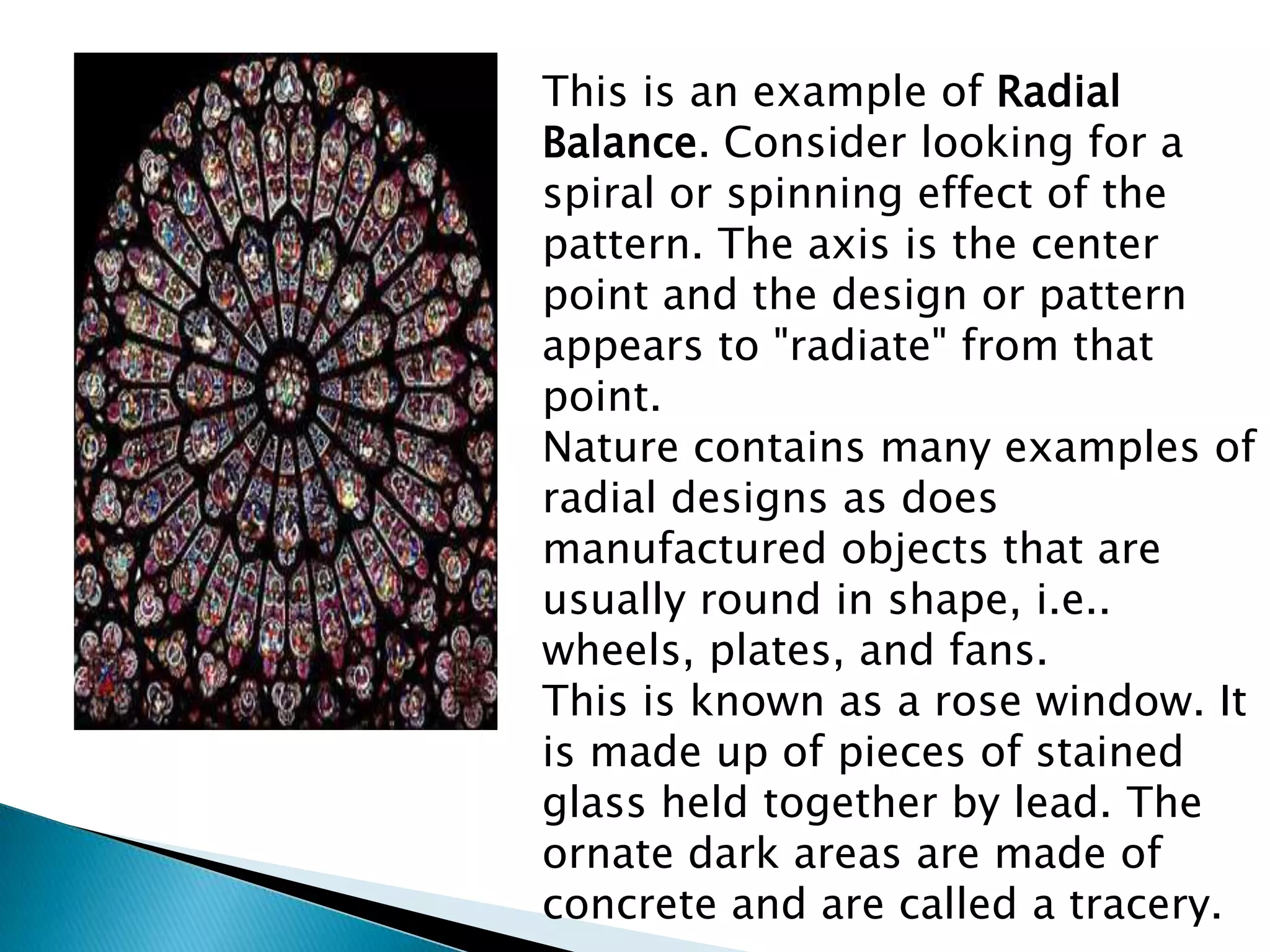 This is an example of Radial
Balance. Consider looking for a
spiral or spinning effect of the
pattern. The axis is the center
point and the design or pattern
appears to "radiate" from that
point.
Nature contains many examples of
radial designs as does
manufactured objects that are
usually round in shape, i.e..
wheels, plates, and fans.
This is known as a rose window. It
is made up of pieces of stained
glass held together by lead. The
ornate dark areas are made of
concrete and are called a tracery.
 