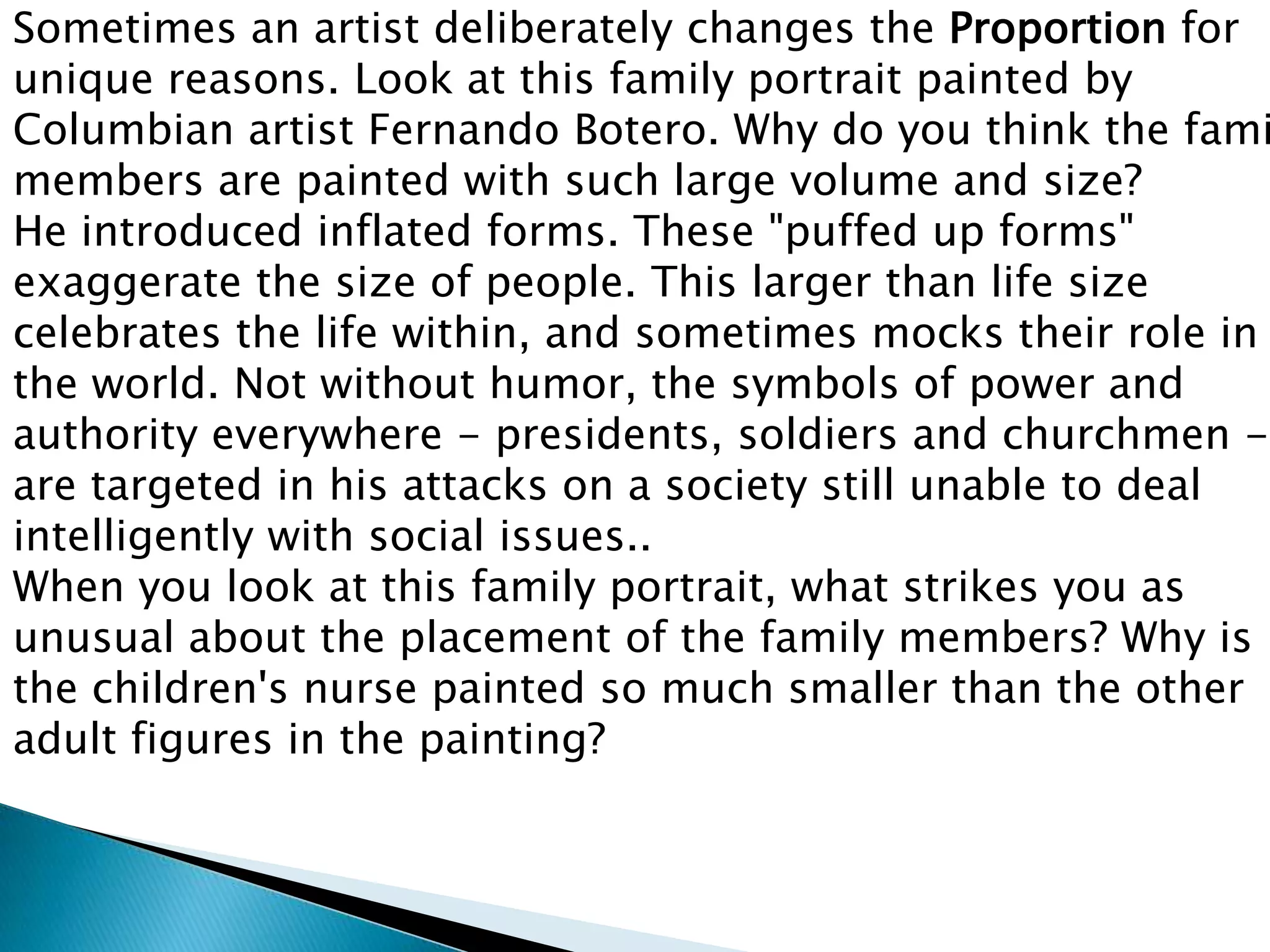Sometimes an artist deliberately changes the Proportion for
unique reasons. Look at this family portrait painted by
Columbian artist Fernando Botero. Why do you think the fami
members are painted with such large volume and size?
He introduced inflated forms. These "puffed up forms"
exaggerate the size of people. This larger than life size
celebrates the life within, and sometimes mocks their role in
the world. Not without humor, the symbols of power and
authority everywhere - presidents, soldiers and churchmen -
are targeted in his attacks on a society still unable to deal
intelligently with social issues..
When you look at this family portrait, what strikes you as
unusual about the placement of the family members? Why is
the children's nurse painted so much smaller than the other
adult figures in the painting?
 