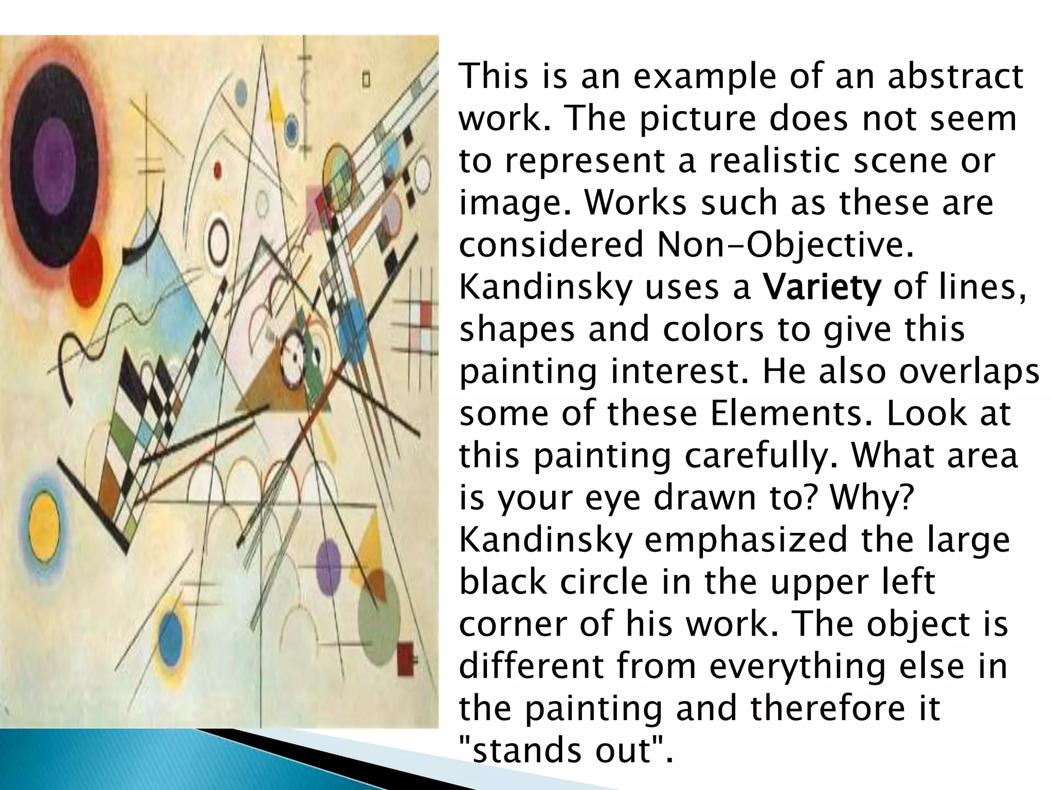 This is an example of an abstract
work. The picture does not seem
to represent a realistic scene or
image. Works such as these are
considered Non-Objective.
Kandinsky uses a Variety of lines,
shapes and colors to give this
painting interest. He also overlaps
some of these Elements. Look at
this painting carefully. What area
is your eye drawn to? Why?
Kandinsky emphasized the large
black circle in the upper left
corner of his work. The object is
different from everything else in
the painting and therefore it
"stands out".
 
