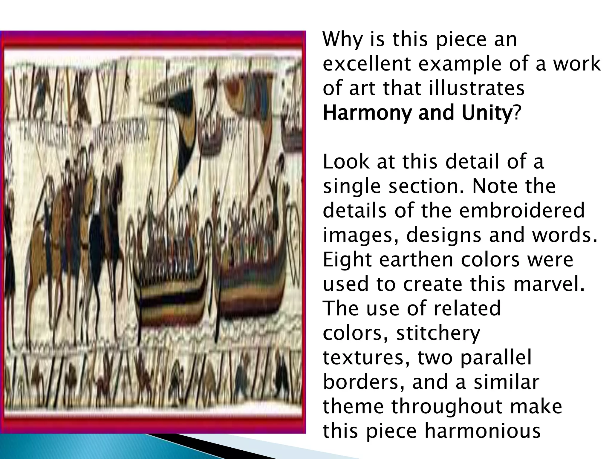 Why is this piece an
excellent example of a work
of art that illustrates
Harmony and Unity?

Look at this detail of a
single section. Note the
details of the embroidered
images, designs and words.
Eight earthen colors were
used to create this marvel.
The use of related
colors, stitchery
textures, two parallel
borders, and a similar
theme throughout make
this piece harmonious
 