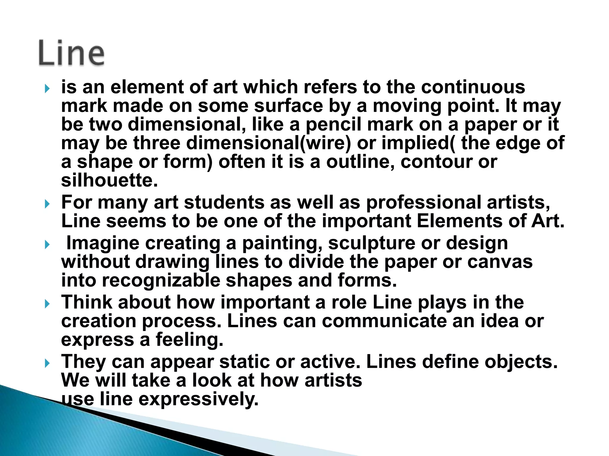    is an element of art which refers to the continuous
    mark made on some surface by a moving point. It may
    be two dimensional, like a pencil mark on a paper or it
    may be three dimensional(wire) or implied( the edge of
    a shape or form) often it is a outline, contour or
    silhouette.
   For many art students as well as professional artists,
    Line seems to be one of the important Elements of Art.
    Imagine creating a painting, sculpture or design
    without drawing lines to divide the paper or canvas
    into recognizable shapes and forms.
   Think about how important a role Line plays in the
    creation process. Lines can communicate an idea or
    express a feeling.
   They can appear static or active. Lines define objects.
    We will take a look at how artists
    use line expressively.
 