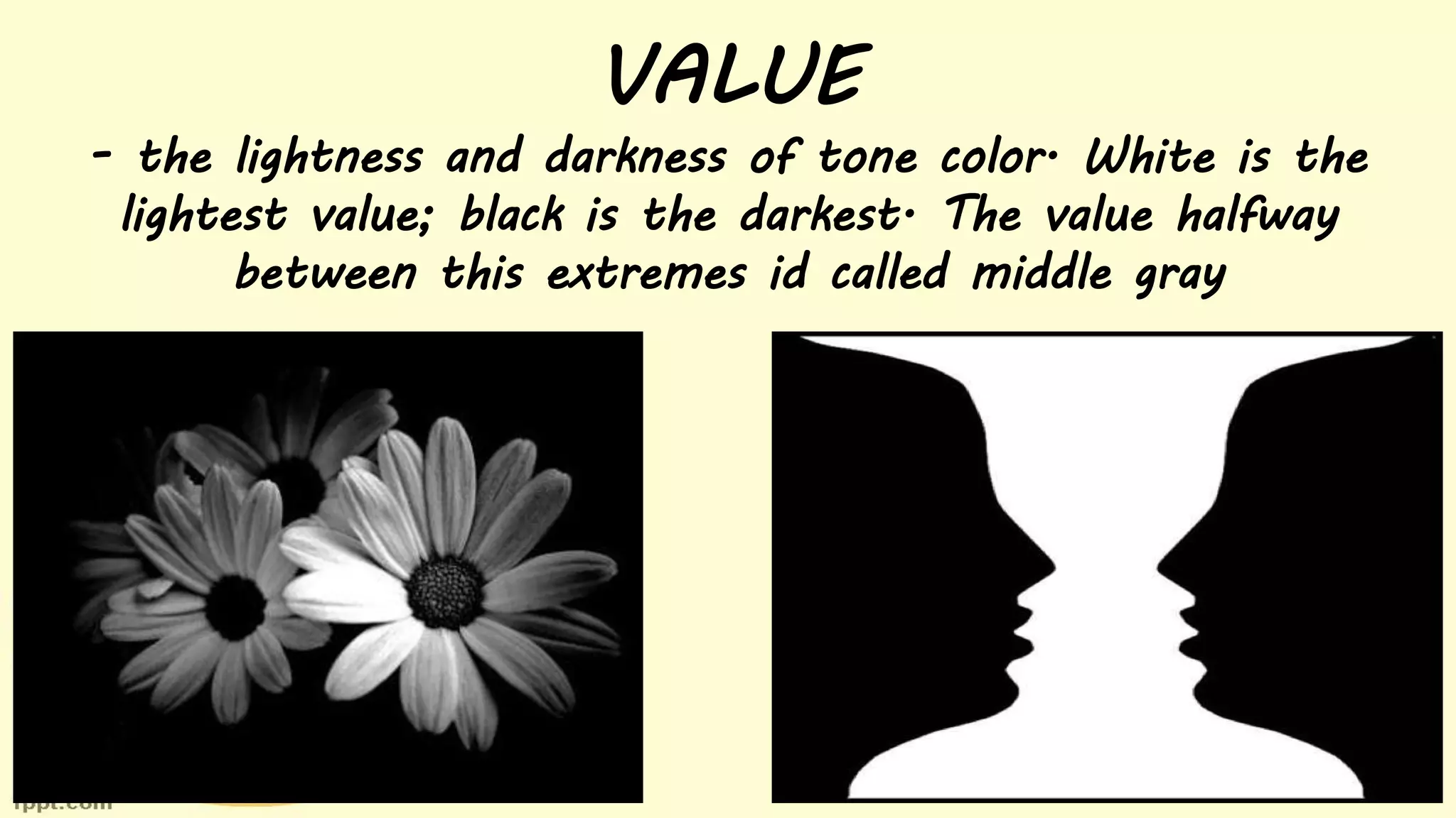 VALUE
- the lightness and darkness of tone color. White is the
lightest value; black is the darkest. The value halfway
between this extremes id called middle gray
 
