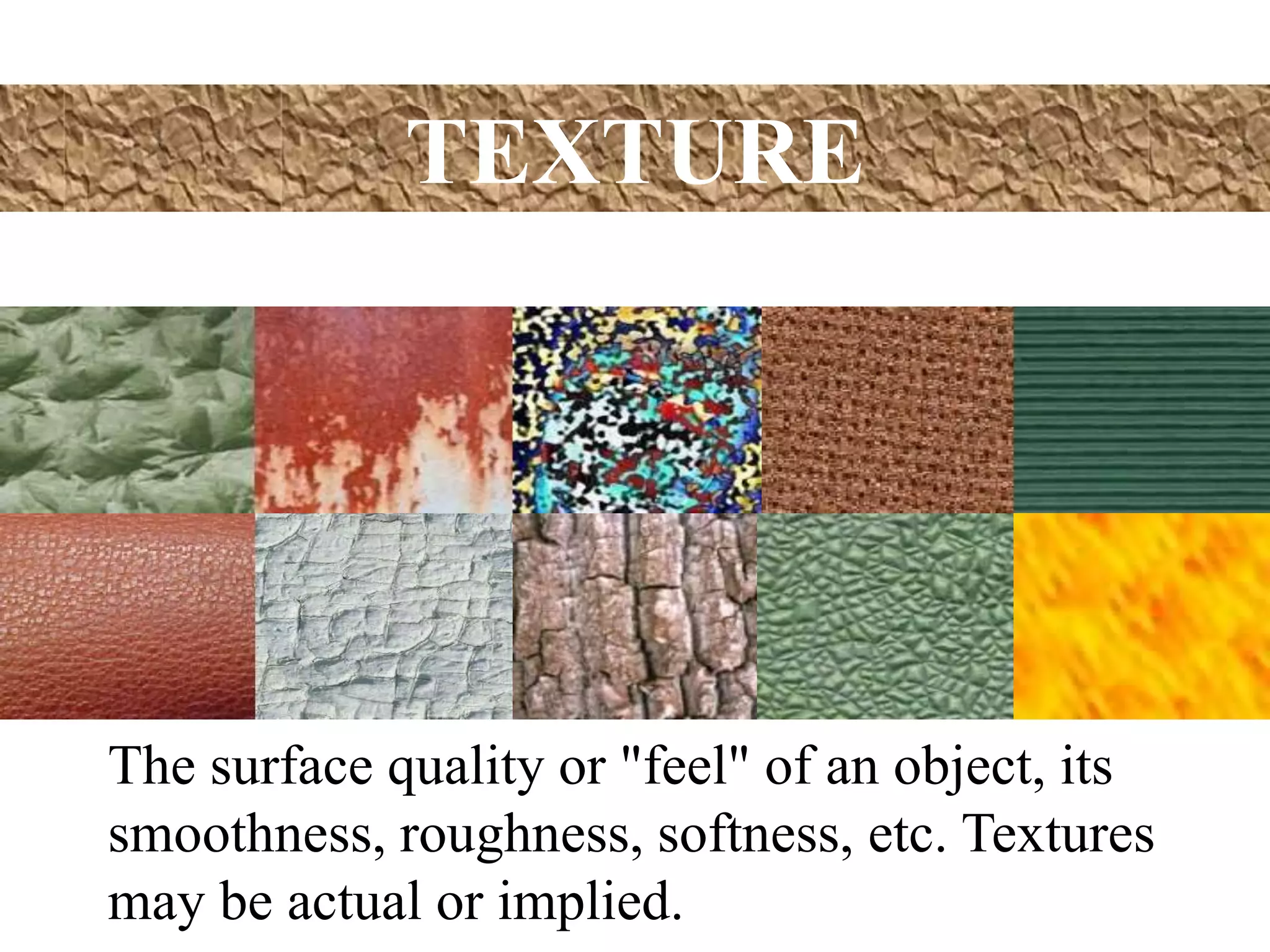 TEXTURE
The surface quality or "feel" of an object, its
smoothness, roughness, softness, etc. Textures
may be actual or implied.
 