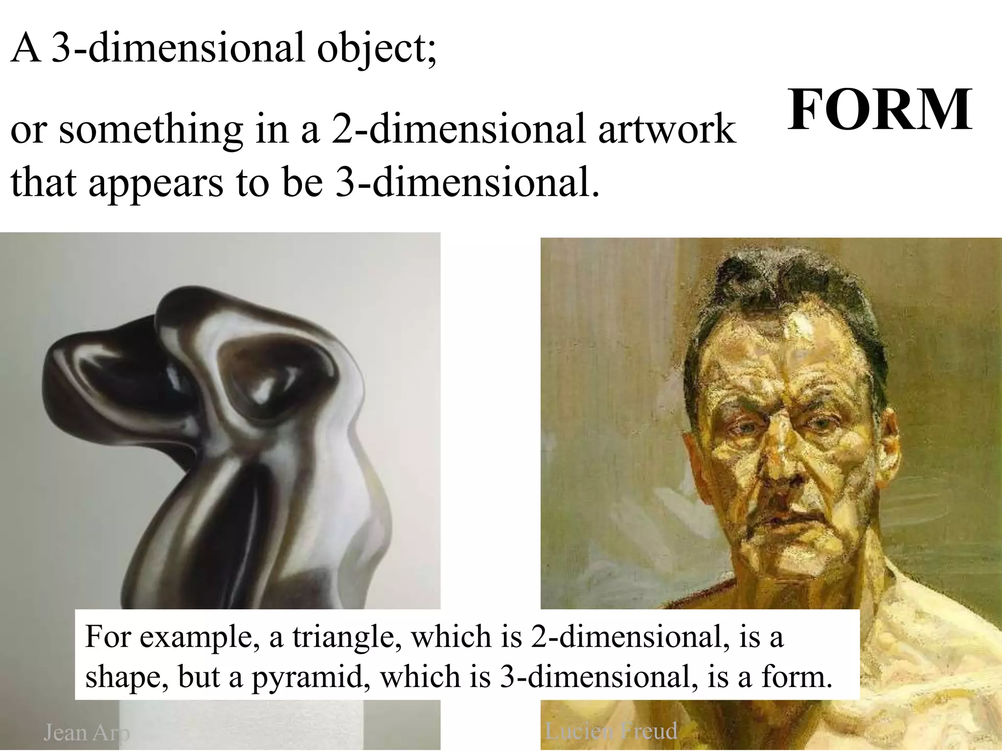 FORM
A 3-dimensional object;
or something in a 2-dimensional artwork
that appears to be 3-dimensional.
For example, a triangle, which is 2-dimensional, is a
shape, but a pyramid, which is 3-dimensional, is a form.
JeanArp Lucien Freud
 
