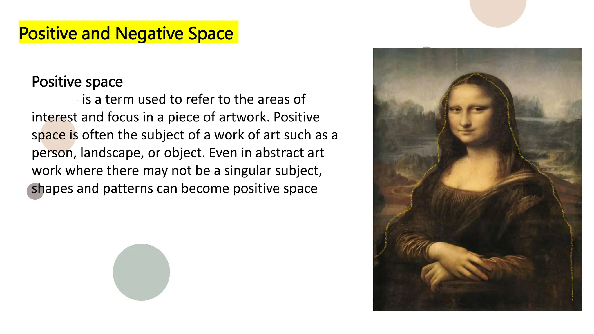 Positive and Negative Space
Positive space
- is a term used to refer to the areas of
interest and focus in a piece of artwork. Positive
space is often the subject of a work of art such as a
person, landscape, or object. Even in abstract art
work where there may not be a singular subject,
shapes and patterns can become positive space
 