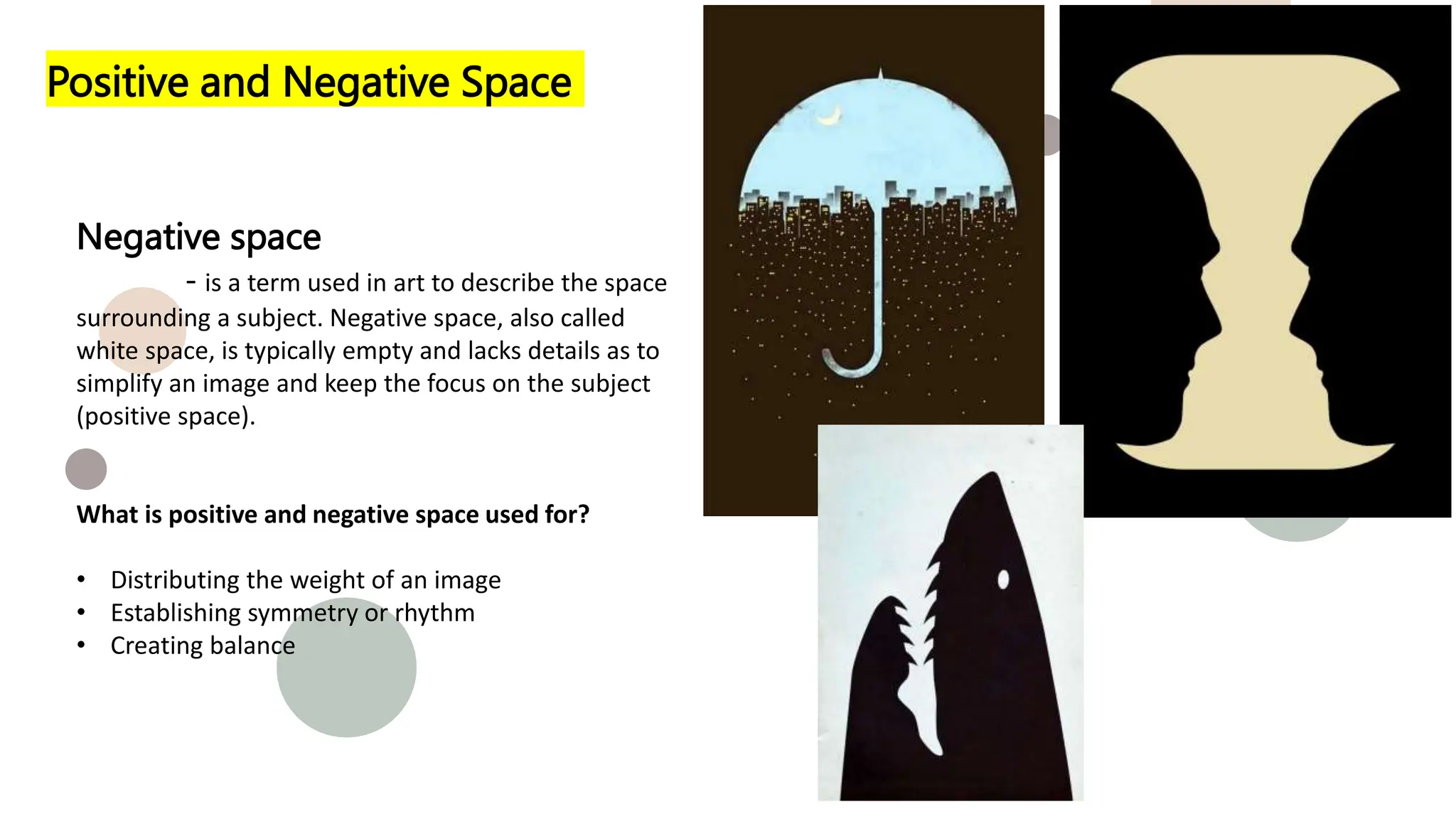 Positive and Negative Space
Negative space
- is a term used in art to describe the space
surrounding a subject. Negative space, also called
white space, is typically empty and lacks details as to
simplify an image and keep the focus on the subject
(positive space).
What is positive and negative space used for?
• Distributing the weight of an image
• Establishing symmetry or rhythm
• Creating balance
 