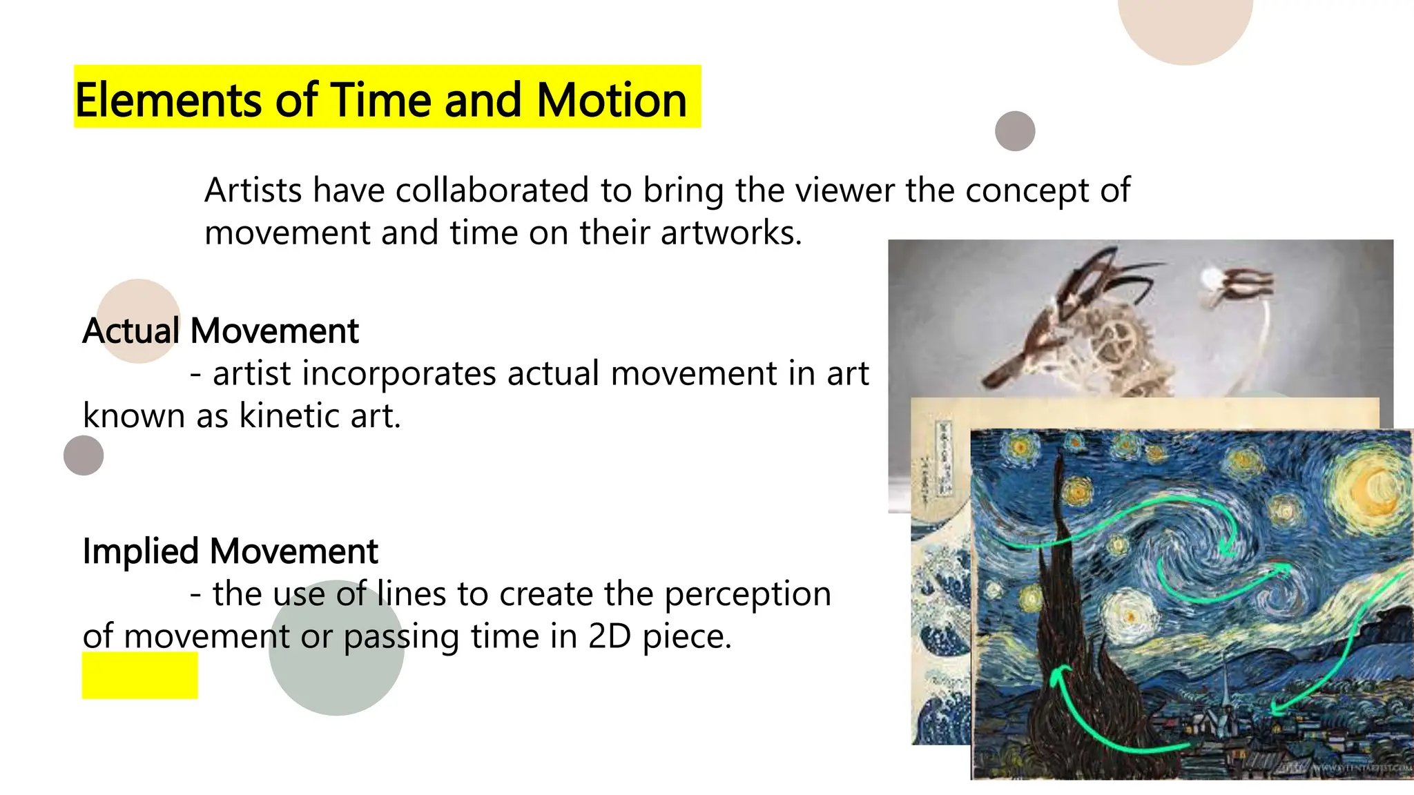 Elements of Time and Motion
Artists have collaborated to bring the viewer the concept of
movement and time on their artworks.
Actual Movement
- artist incorporates actual movement in art
known as kinetic art.
Implied Movement
- the use of lines to create the perception
of movement or passing time in 2D piece.
 