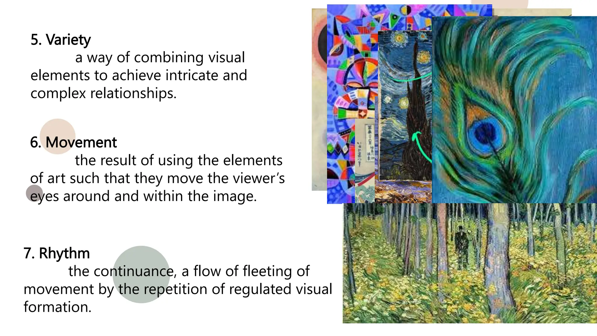 5. Variety
a way of combining visual
elements to achieve intricate and
complex relationships.
6. Movement
the result of using the elements
of art such that they move the viewer’s
eyes around and within the image.
7. Rhythm
the continuance, a flow of fleeting of
movement by the repetition of regulated visual
formation.
 