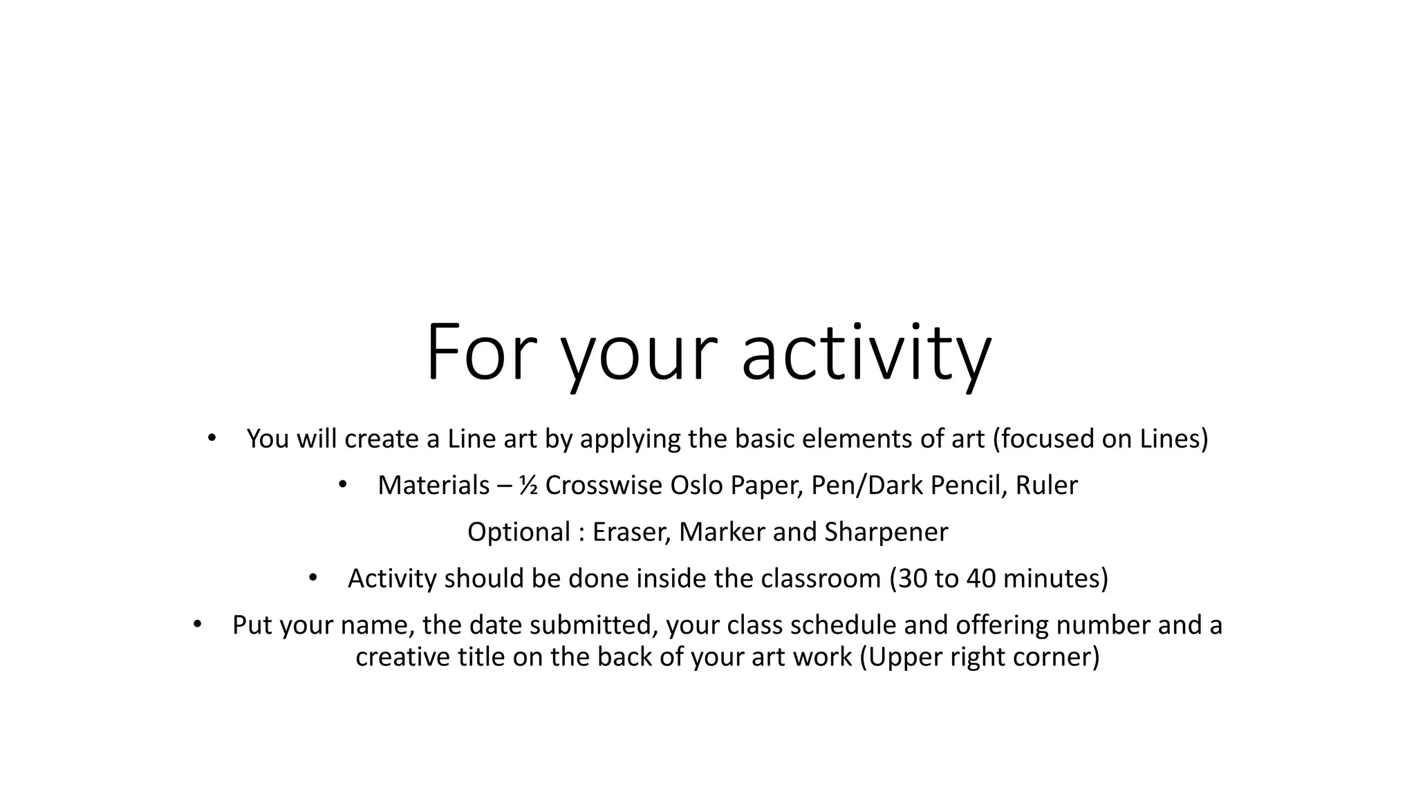 For your activity
• You will create a Line art by applying the basic elements of art (focused on Lines)
• Materials – ½ Crosswise Oslo Paper, Pen/Dark Pencil, Ruler
Optional : Eraser, Marker and Sharpener
• Activity should be done inside the classroom (30 to 40 minutes)
• Put your name, the date submitted, your class schedule and offering number and a
creative title on the back of your art work (Upper right corner)
 
