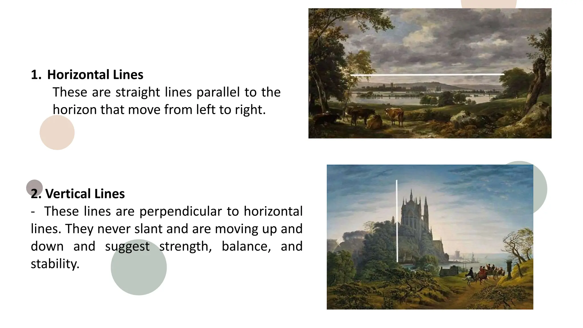 1. Horizontal Lines
These are straight lines parallel to the
horizon that move from left to right.
2. Vertical Lines
- These lines are perpendicular to horizontal
lines. They never slant and are moving up and
down and suggest strength, balance, and
stability.
 