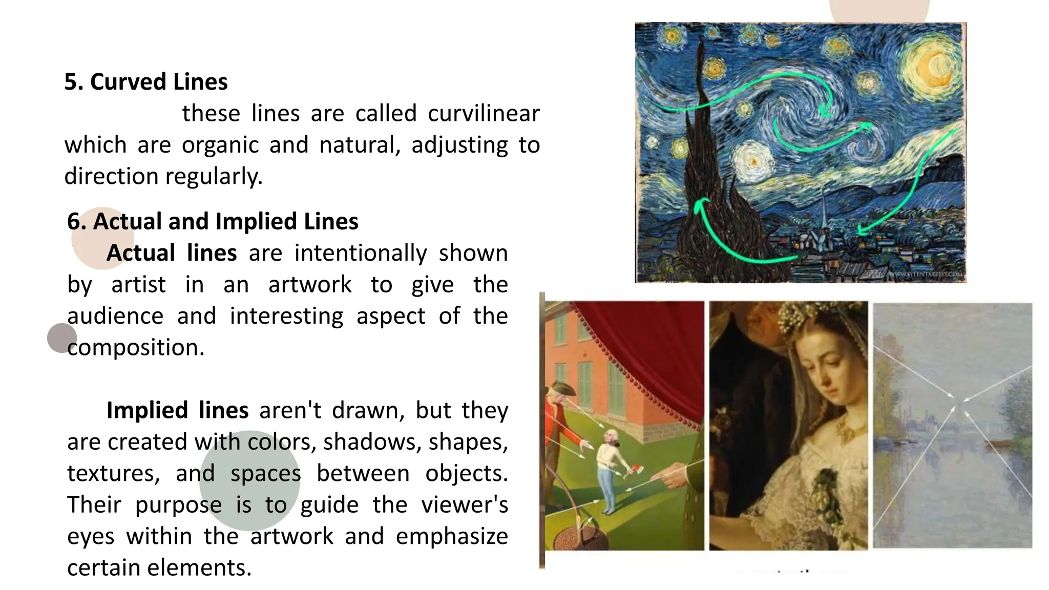 5. Curved Lines
these lines are called curvilinear
which are organic and natural, adjusting to
direction regularly.
6. Actual and Implied Lines
Actual lines are intentionally shown
by artist in an artwork to give the
audience and interesting aspect of the
composition.
Implied lines aren't drawn, but they
are created with colors, shadows, shapes,
textures, and spaces between objects.
Their purpose is to guide the viewer's
eyes within the artwork and emphasize
certain elements.
 