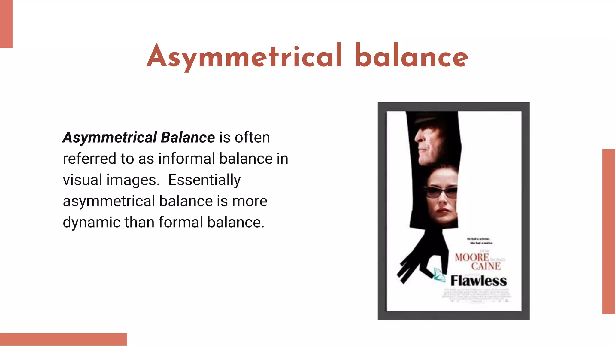 Asymmetrical balance
Asymmetrical Balance is often
referred to as informal balance in
visual images. Essentially
asymmetrical balance is more
dynamic than formal balance.
 