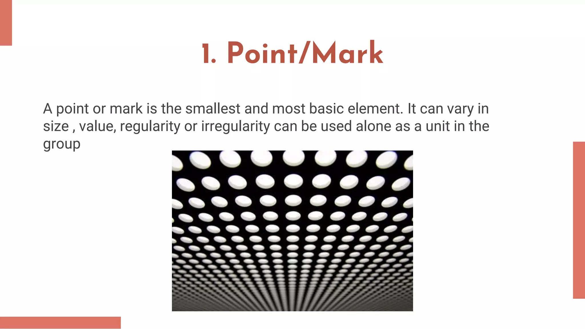 1. Point/Mark
A point or mark is the smallest and most basic element. It can vary in
size , value, regularity or irregularity can be used alone as a unit in the
group
 