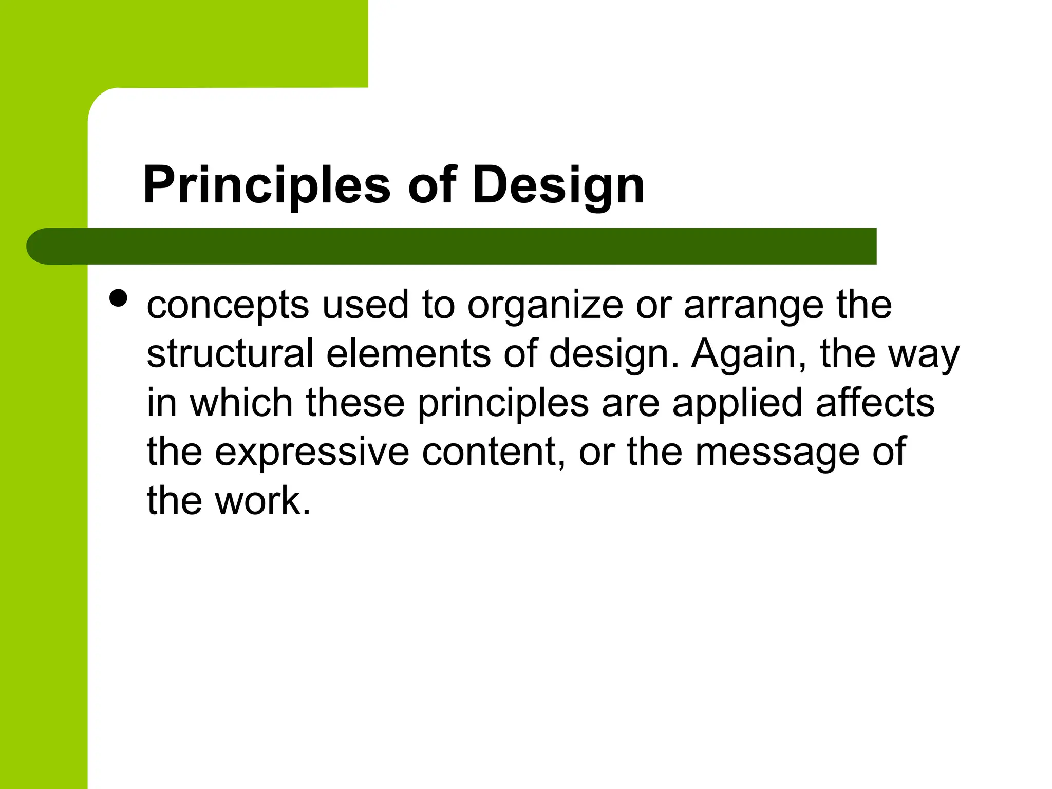 Principles of Design
 concepts used to organize or arrange the
structural elements of design. Again, the way
in which these principles are applied affects
the expressive content, or the message of
the work.
 