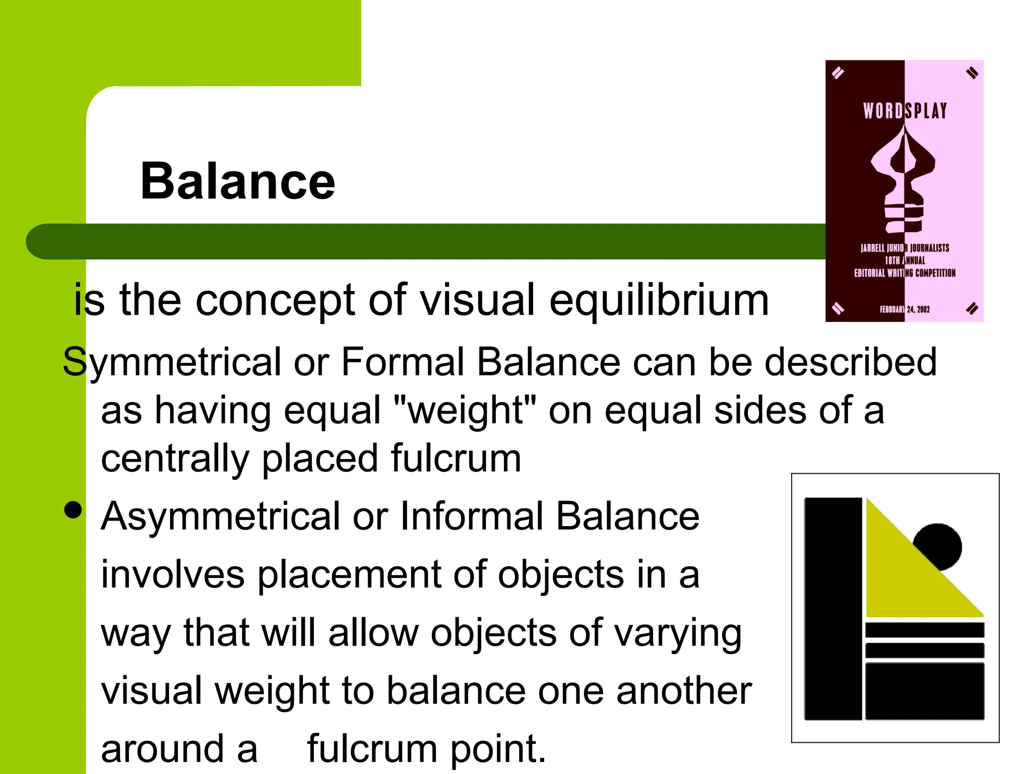 Balance
is the concept of visual equilibrium
Symmetrical or Formal Balance can be described
as having equal "weight" on equal sides of a
centrally placed fulcrum
 Asymmetrical or Informal Balance
involves placement of objects in a
way that will allow objects of varying
visual weight to balance one another
around a fulcrum point.
 