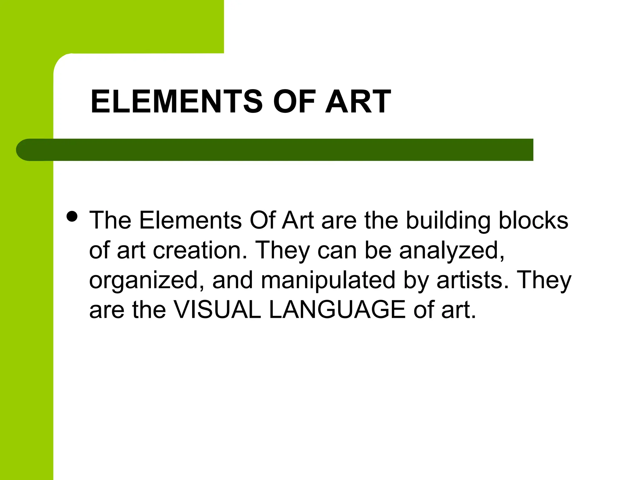 ELEMENTS OF ART
 The Elements Of Art are the building blocks
of art creation. They can be analyzed,
organized, and manipulated by artists. They
are the VISUAL LANGUAGE of art.
 