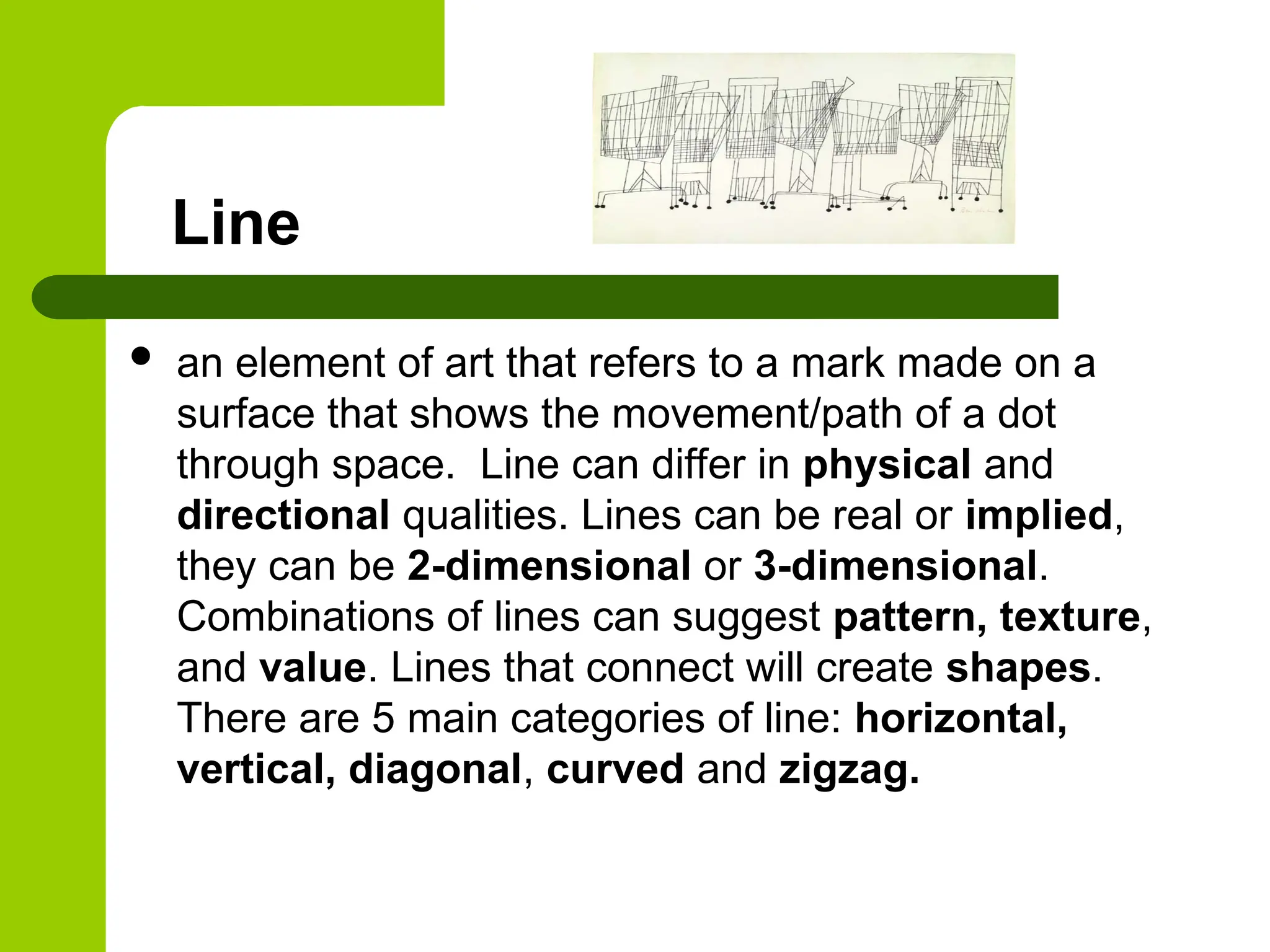 Line
 an element of art that refers to a mark made on a
surface that shows the movement/path of a dot
through space. Line can differ in physical and
directional qualities. Lines can be real or implied,
they can be 2-dimensional or 3-dimensional.
Combinations of lines can suggest pattern, texture,
and value. Lines that connect will create shapes.
There are 5 main categories of line: horizontal,
vertical, diagonal, curved and zigzag.
 