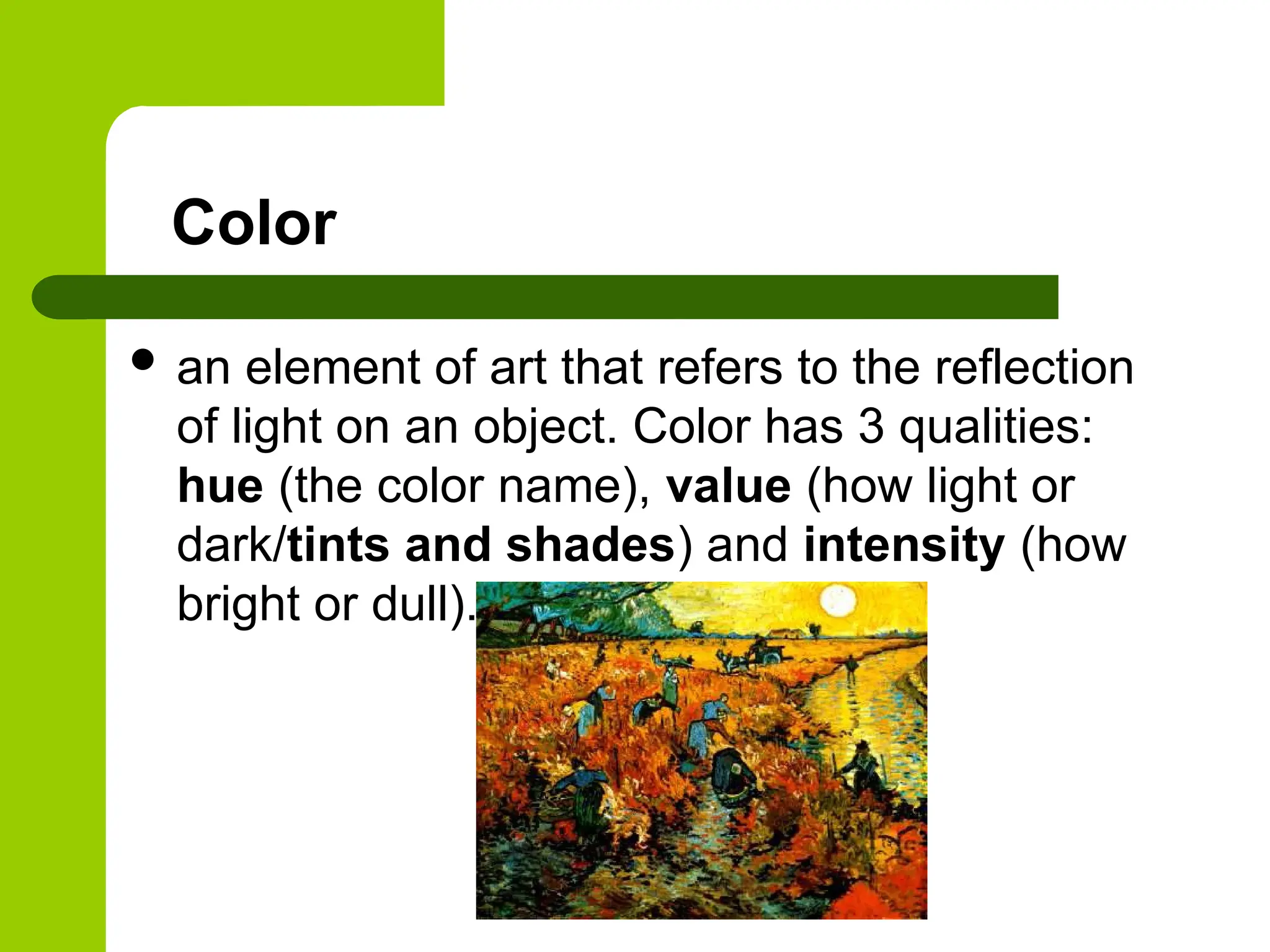 Color
 an element of art that refers to the reflection
of light on an object. Color has 3 qualities:
hue (the color name), value (how light or
dark/tints and shades) and intensity (how
bright or dull).
 