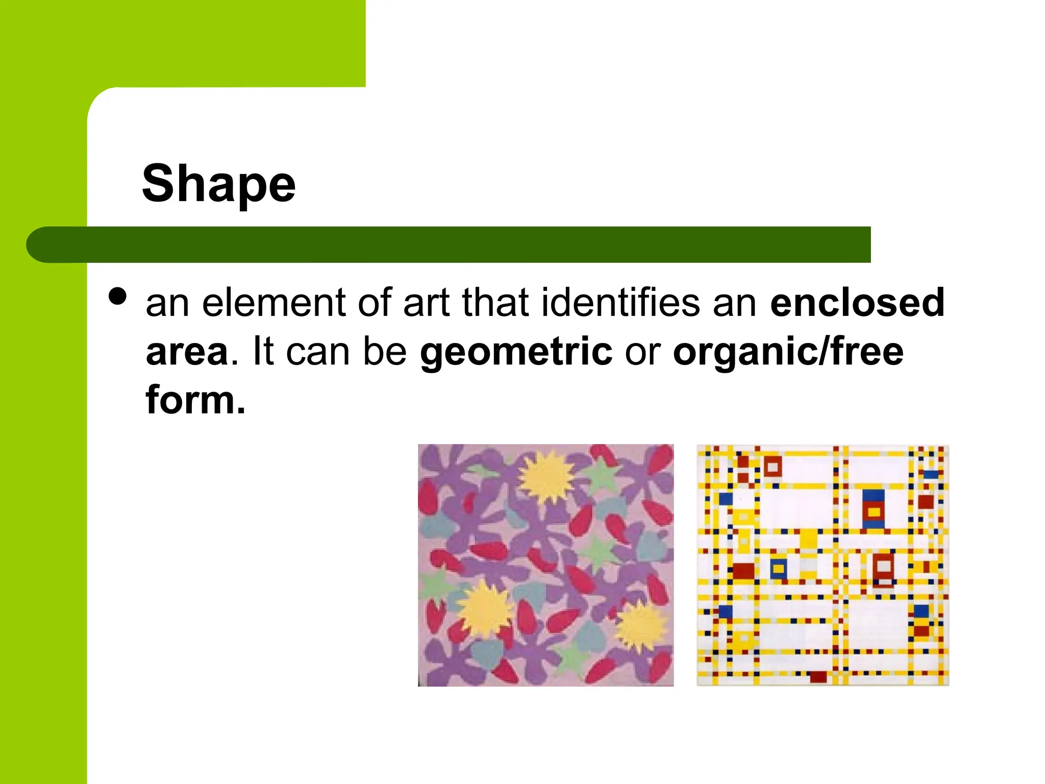 Shape
 an element of art that identifies an enclosed
area. It can be geometric or organic/free
form.
 