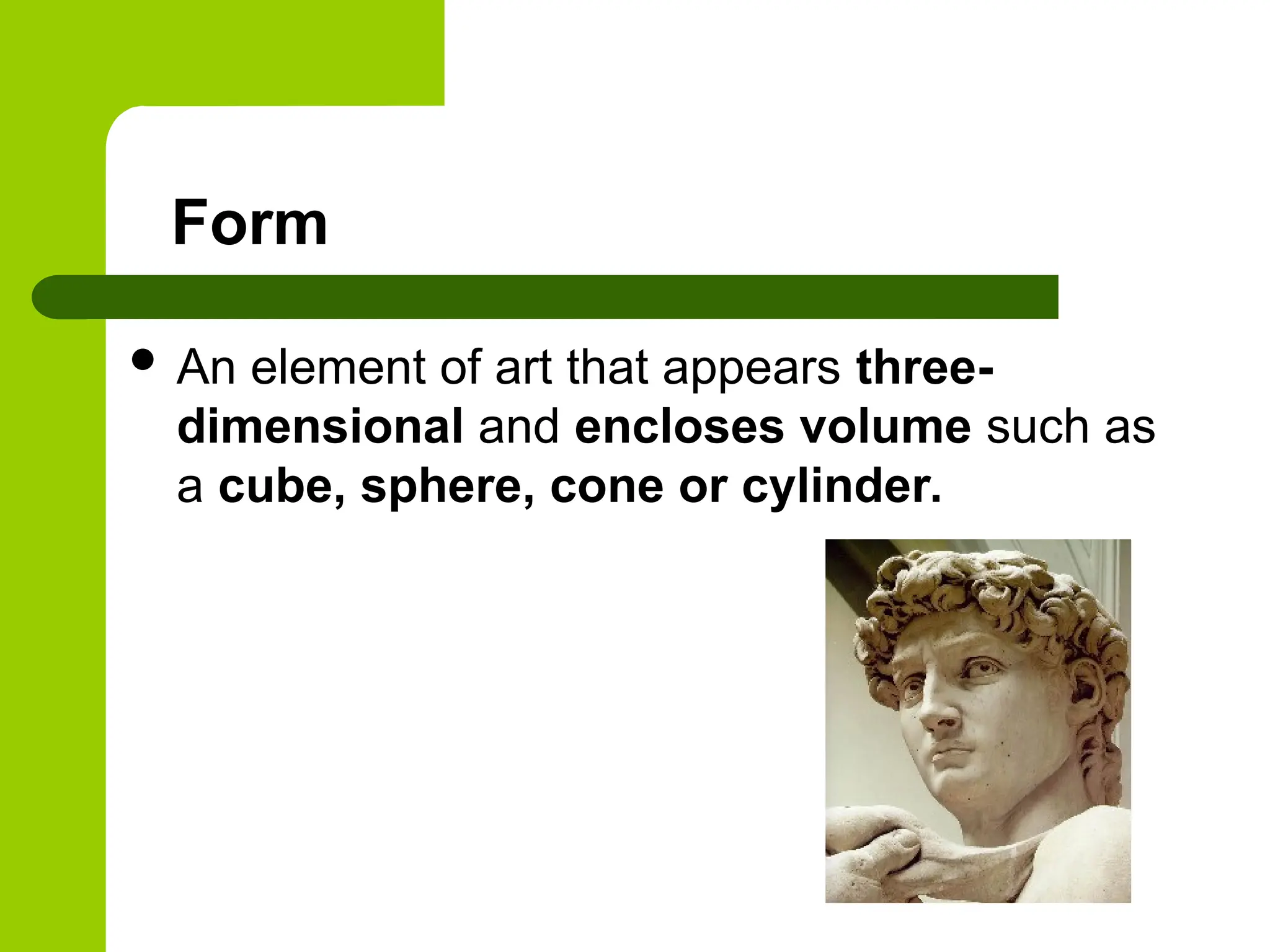 Form
 An element of art that appears three-
dimensional and encloses volume such as
a cube, sphere, cone or cylinder.
 