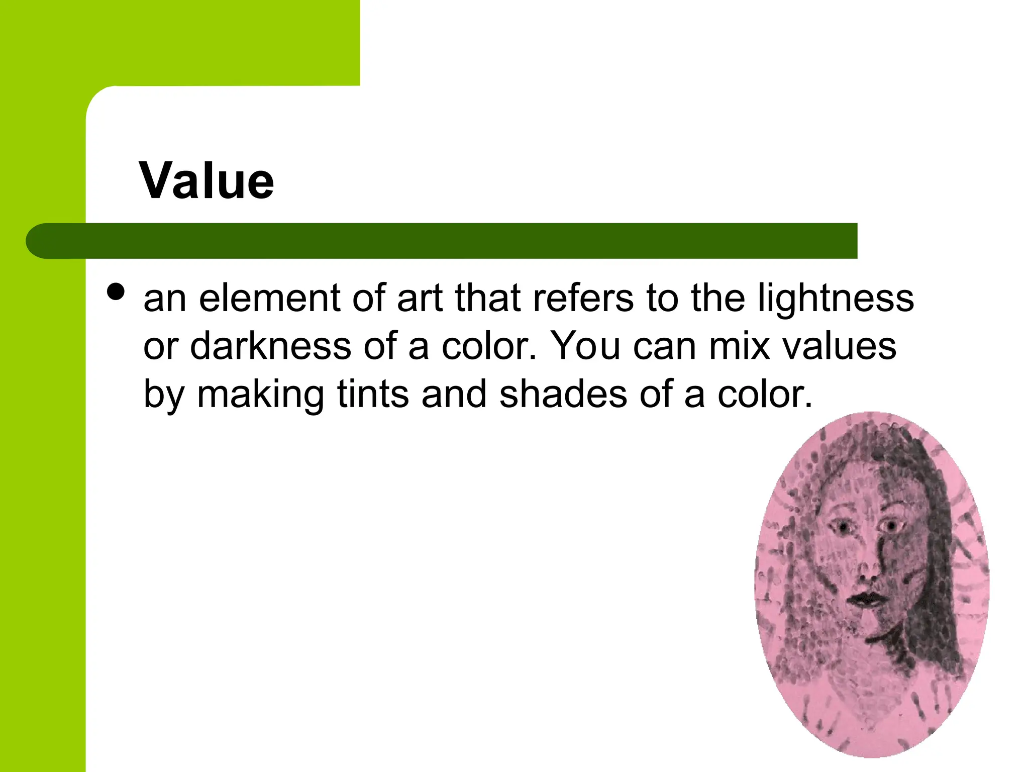 Value
 an element of art that refers to the lightness
or darkness of a color. You can mix values
by making tints and shades of a color.
 