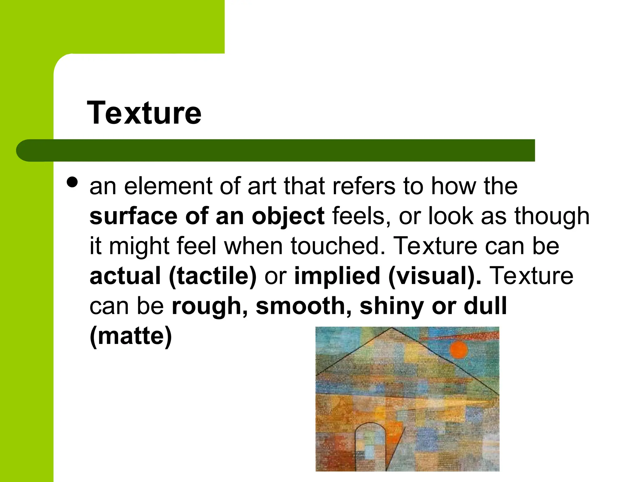 Texture
 an element of art that refers to how the
surface of an object feels, or look as though
it might feel when touched. Texture can be
actual (tactile) or implied (visual). Texture
can be rough, smooth, shiny or dull
(matte)
 