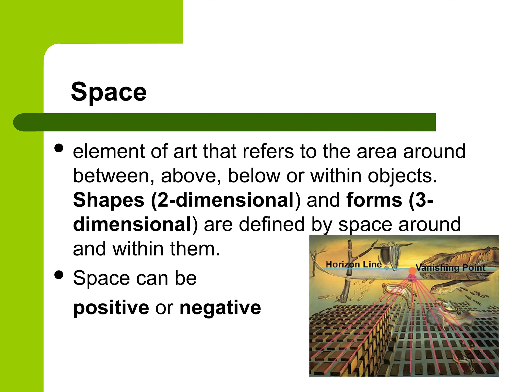 Space
 element of art that refers to the area around
between, above, below or within objects.
Shapes (2-dimensional) and forms (3-
dimensional) are defined by space around
and within them.
 Space can be
positive or negative
 