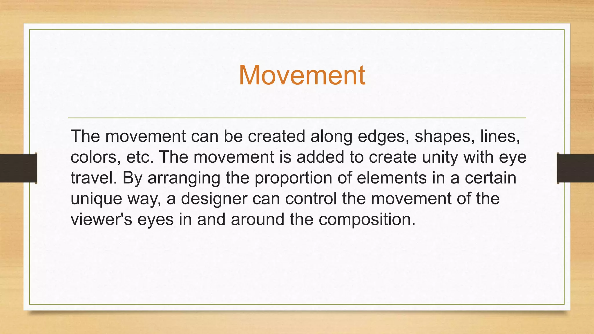 The movement can be created along edges, shapes, lines,
colors, etc. The movement is added to create unity with eye
travel. By arranging the proportion of elements in a certain
unique way, a designer can control the movement of the
viewer's eyes in and around the composition.
Movement
 