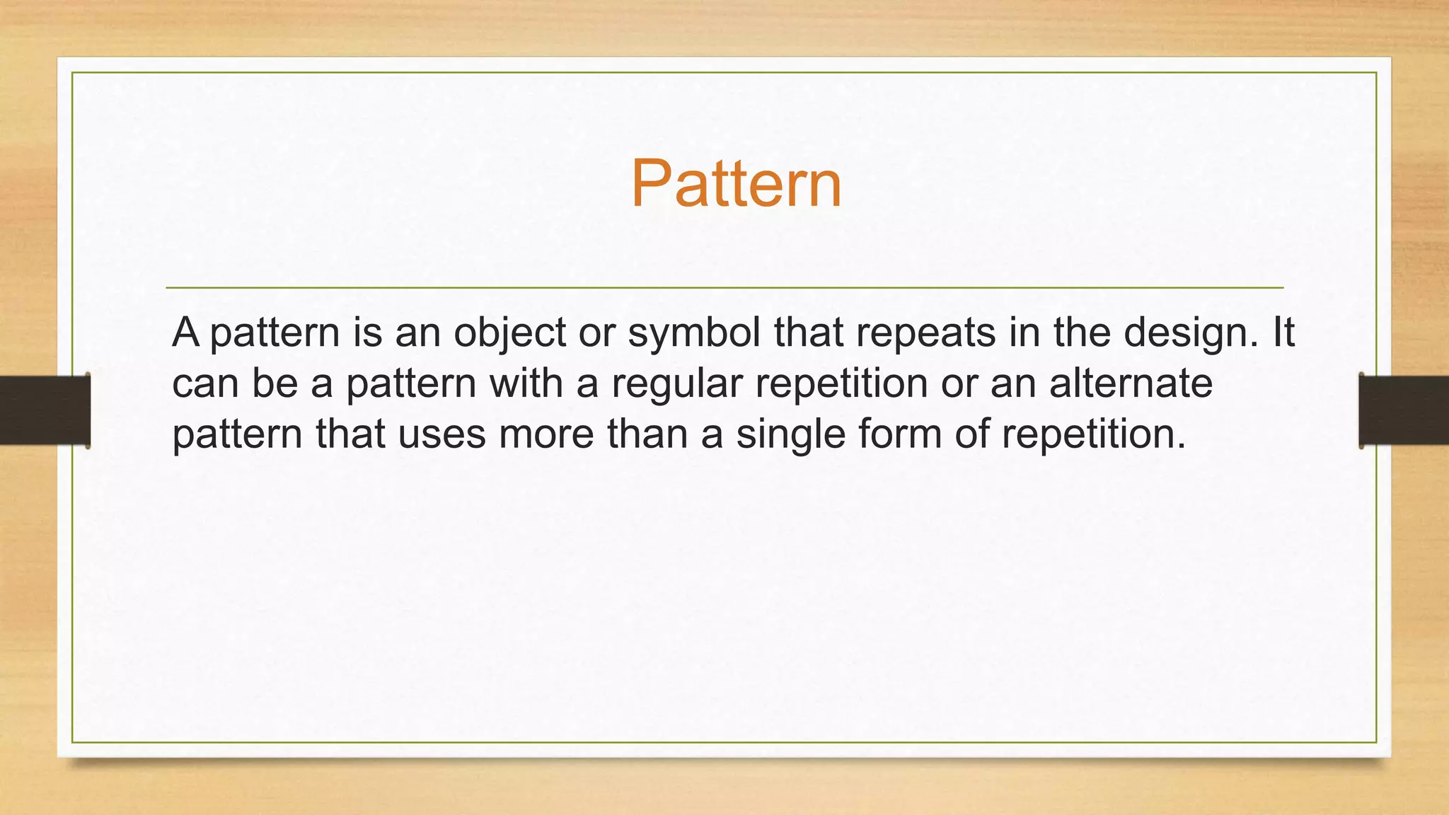 A pattern is an object or symbol that repeats in the design. It
can be a pattern with a regular repetition or an alternate
pattern that uses more than a single form of repetition.
Pattern
 