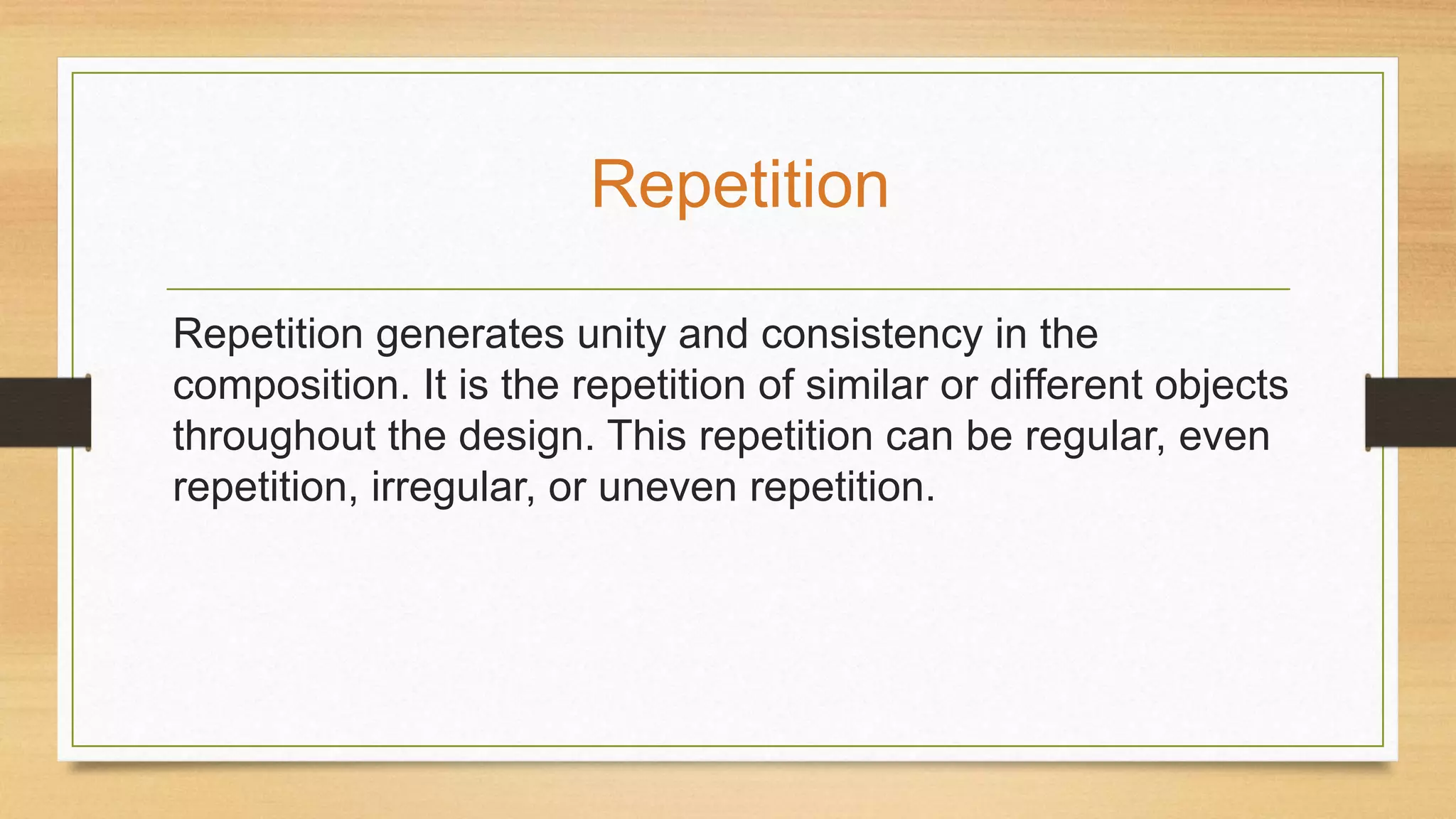 Repetition generates unity and consistency in the
composition. It is the repetition of similar or different objects
throughout the design. This repetition can be regular, even
repetition, irregular, or uneven repetition.
Repetition
 