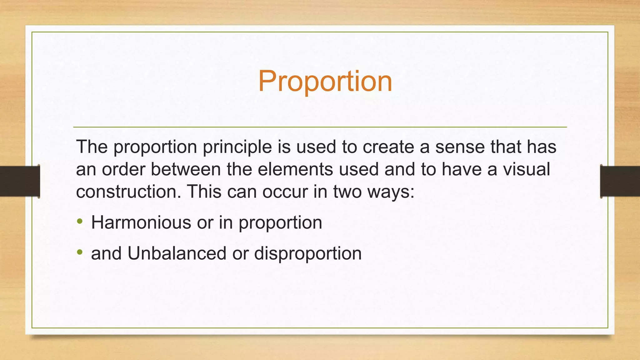 The proportion principle is used to create a sense that has
an order between the elements used and to have a visual
construction. This can occur in two ways:
• Harmonious or in proportion
• and Unbalanced or disproportion
Proportion
 