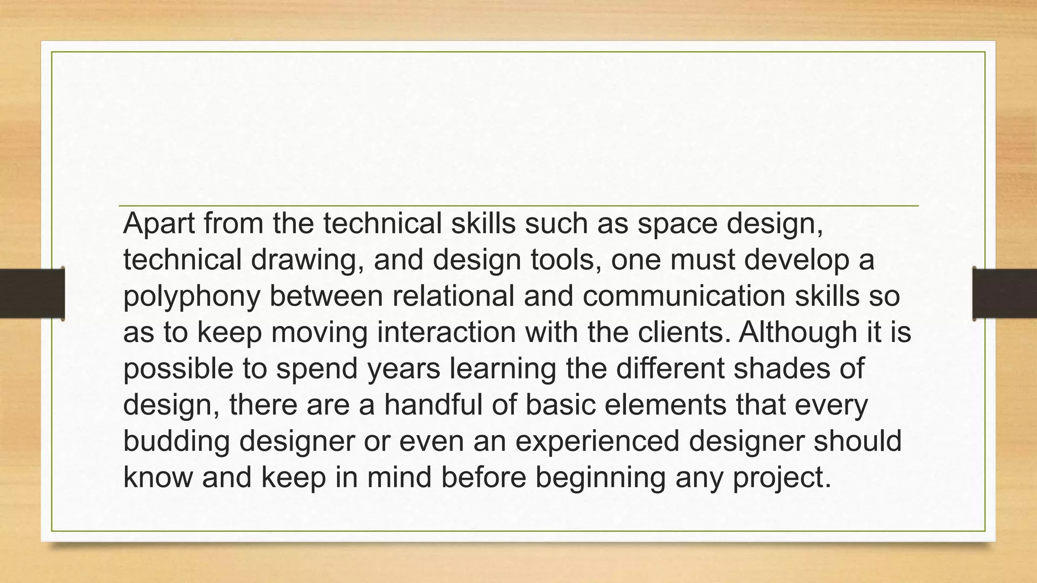 Apart from the technical skills such as space design,
technical drawing, and design tools, one must develop a
polyphony between relational and communication skills so
as to keep moving interaction with the clients. Although it is
possible to spend years learning the different shades of
design, there are a handful of basic elements that every
budding designer or even an experienced designer should
know and keep in mind before beginning any project.
 