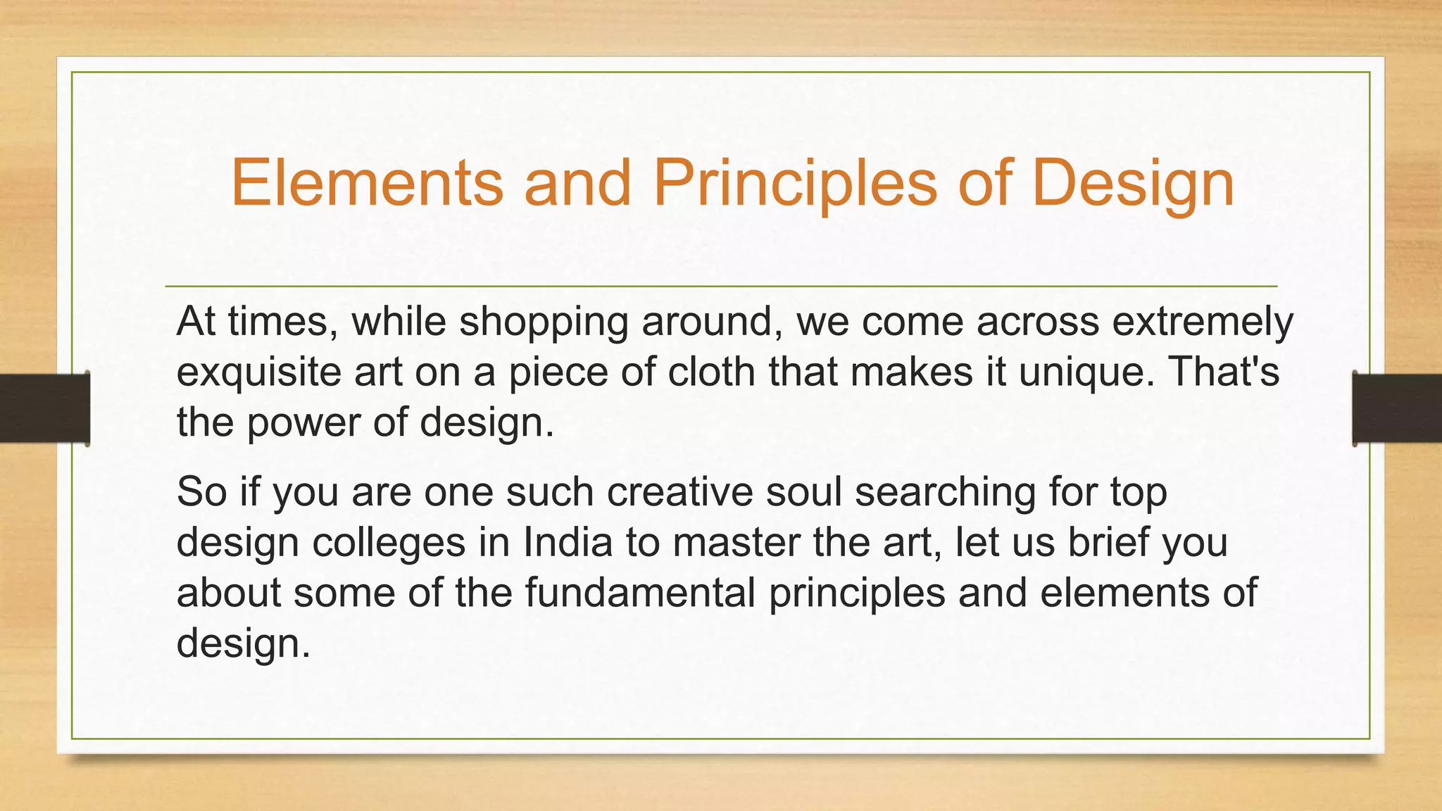 At times, while shopping around, we come across extremely
exquisite art on a piece of cloth that makes it unique. That's
the power of design.
So if you are one such creative soul searching for top
design colleges in India to master the art, let us brief you
about some of the fundamental principles and elements of
design.
Elements and Principles of Design
 