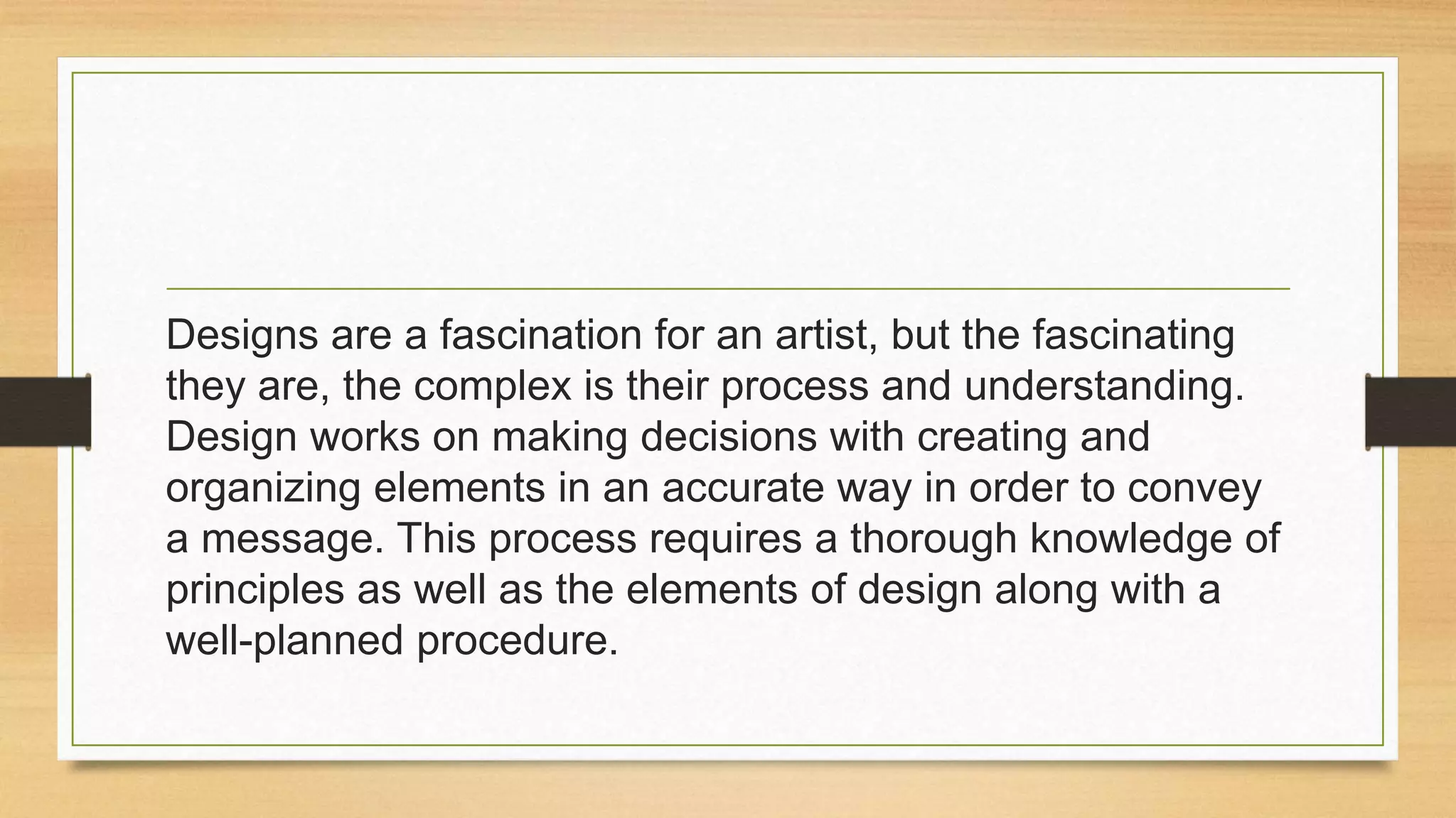 Designs are a fascination for an artist, but the fascinating
they are, the complex is their process and understanding.
Design works on making decisions with creating and
organizing elements in an accurate way in order to convey
a message. This process requires a thorough knowledge of
principles as well as the elements of design along with a
well-planned procedure.
 