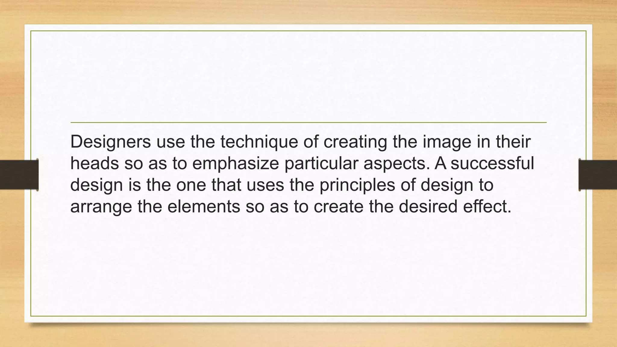 Designers use the technique of creating the image in their
heads so as to emphasize particular aspects. A successful
design is the one that uses the principles of design to
arrange the elements so as to create the desired effect.
 