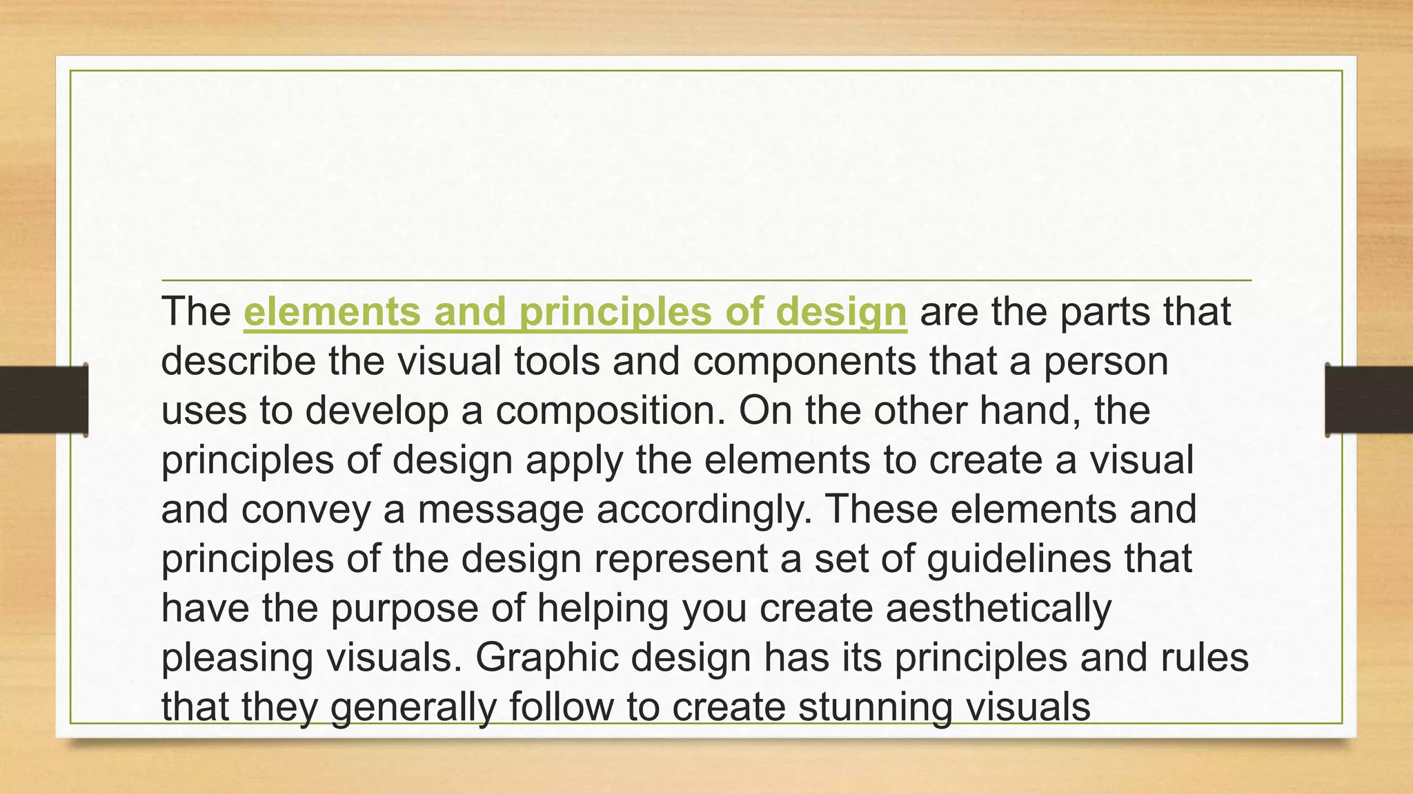 The elements and principles of design are the parts that
describe the visual tools and components that a person
uses to develop a composition. On the other hand, the
principles of design apply the elements to create a visual
and convey a message accordingly. These elements and
principles of the design represent a set of guidelines that
have the purpose of helping you create aesthetically
pleasing visuals. Graphic design has its principles and rules
that they generally follow to create stunning visuals
 