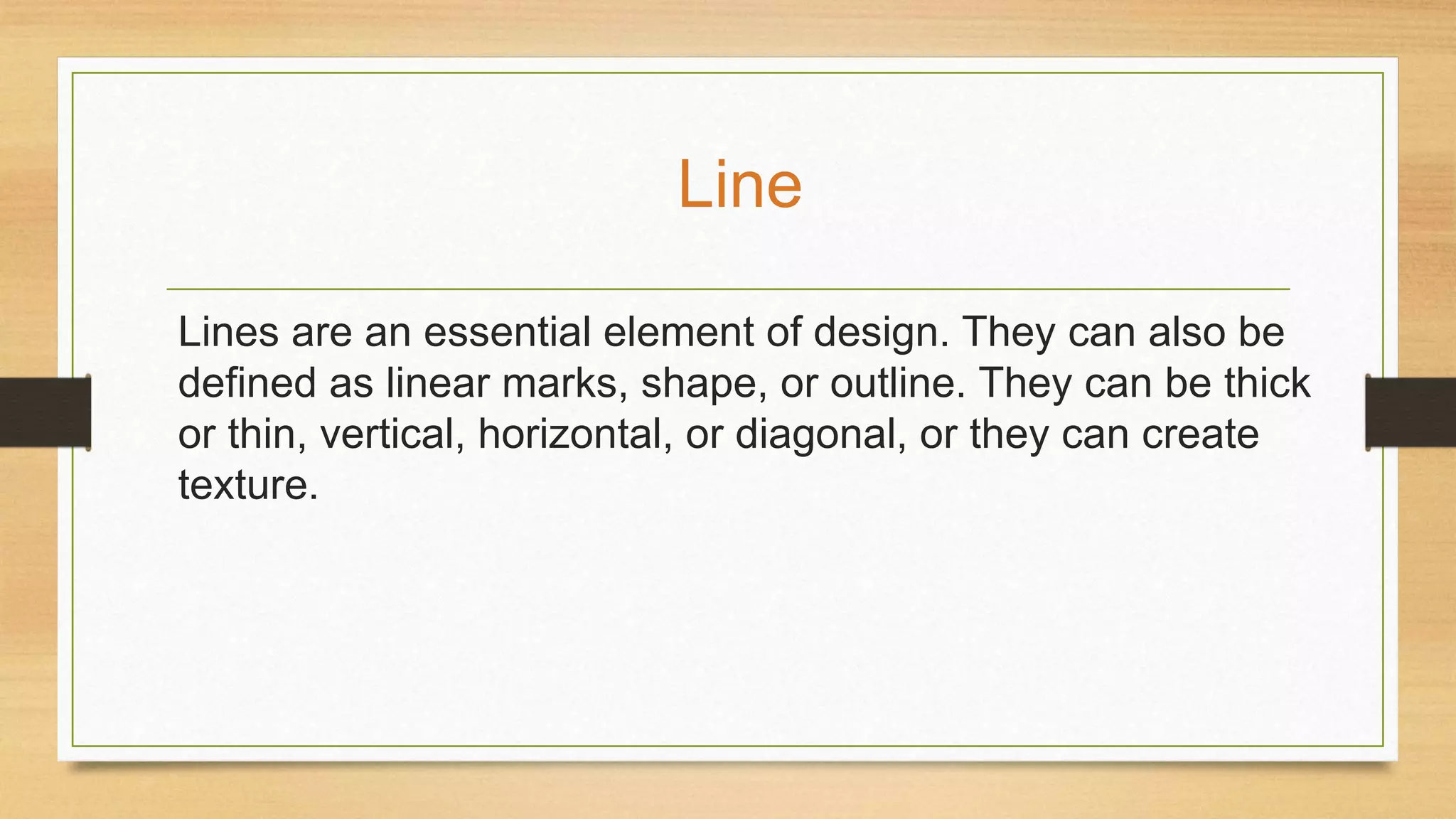 Lines are an essential element of design. They can also be
defined as linear marks, shape, or outline. They can be thick
or thin, vertical, horizontal, or diagonal, or they can create
texture.
Line
 