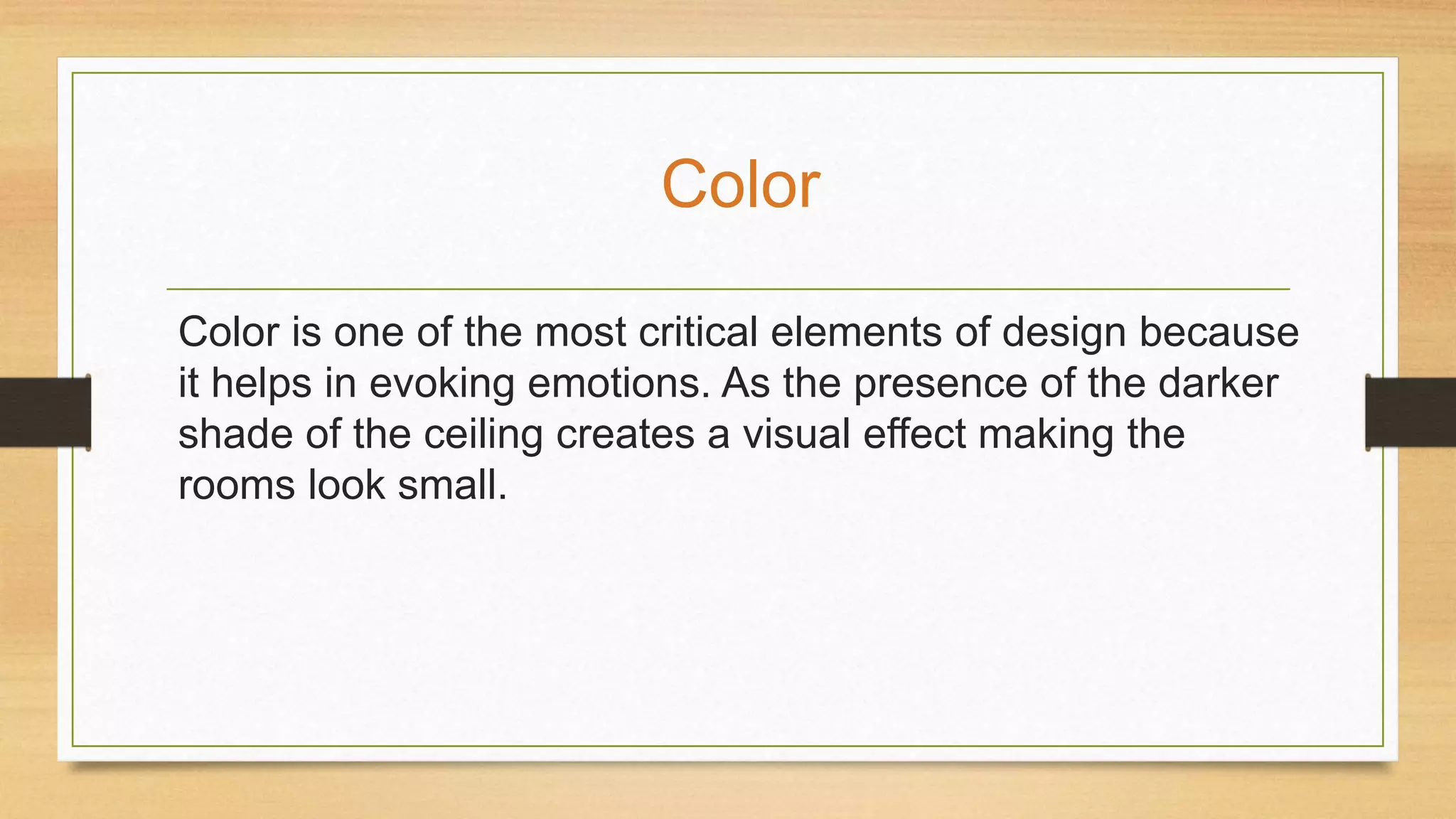 Color is one of the most critical elements of design because
it helps in evoking emotions. As the presence of the darker
shade of the ceiling creates a visual effect making the
rooms look small.
Color
 