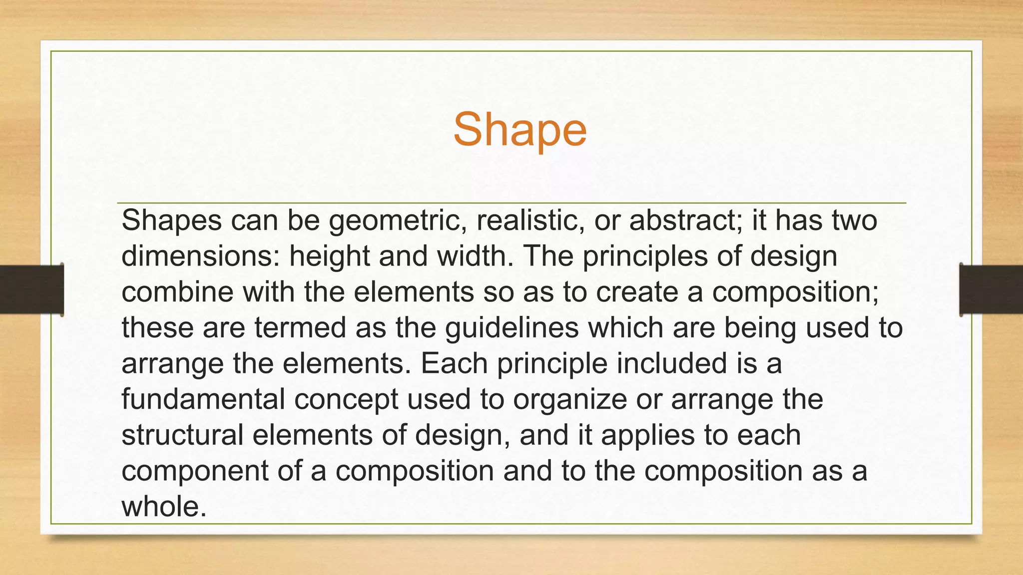 Shapes can be geometric, realistic, or abstract; it has two
dimensions: height and width. The principles of design
combine with the elements so as to create a composition;
these are termed as the guidelines which are being used to
arrange the elements. Each principle included is a
fundamental concept used to organize or arrange the
structural elements of design, and it applies to each
component of a composition and to the composition as a
whole.
Shape
 