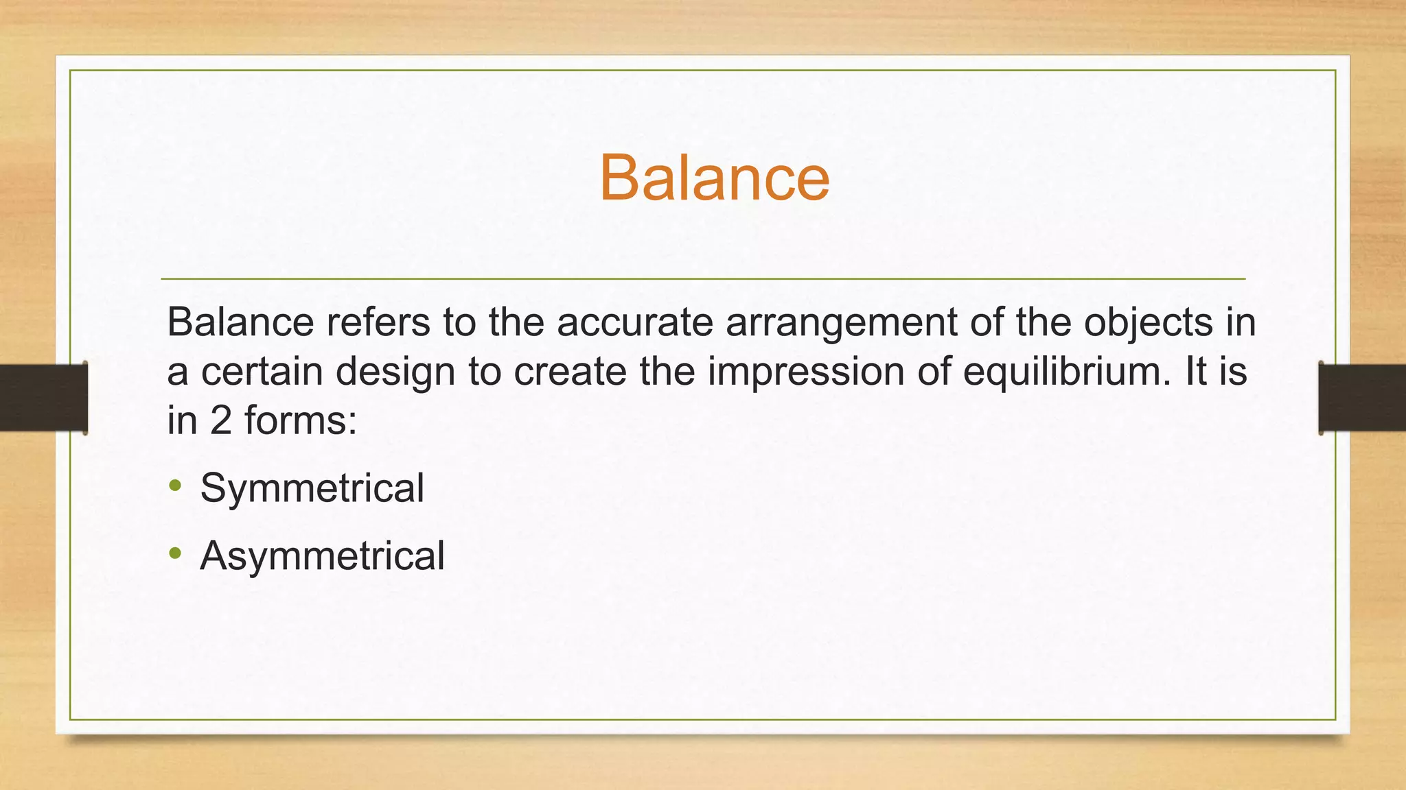 Balance refers to the accurate arrangement of the objects in
a certain design to create the impression of equilibrium. It is
in 2 forms:
• Symmetrical
• Asymmetrical
Balance
 