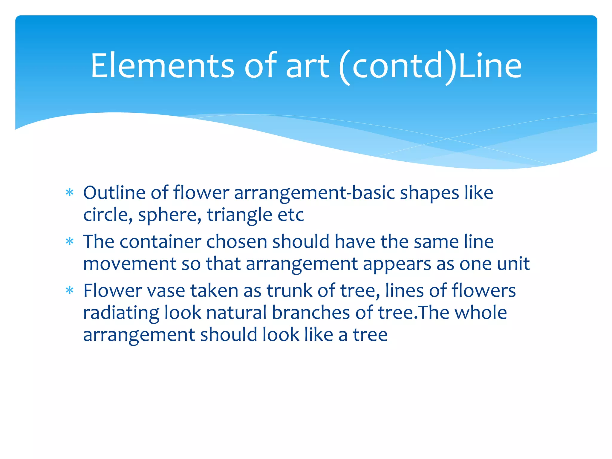 Elements of art (contd)Line
 Outline of flower arrangement-basic shapes like
circle, sphere, triangle etc
 The container chosen should have the same line
movement so that arrangement appears as one unit
 Flower vase taken as trunk of tree, lines of flowers
radiating look natural branches of tree.The whole
arrangement should look like a tree
 
