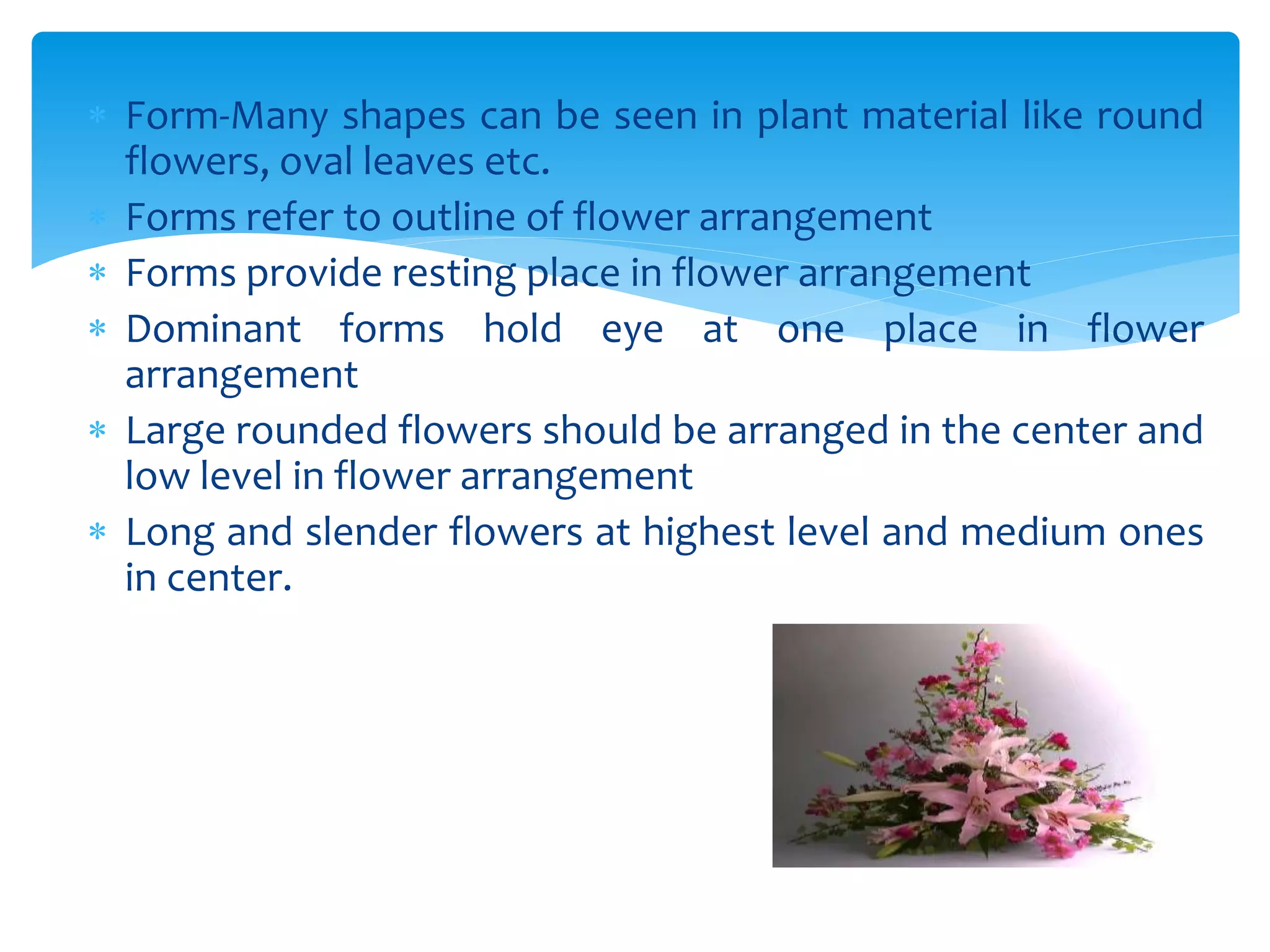 Form-Many shapes can be seen in plant material like round
flowers, oval leaves etc.
 Forms refer to outline of flower arrangement
 Forms provide resting place in flower arrangement
 Dominant forms hold eye at one place in flower
arrangement
 Large rounded flowers should be arranged in the center and
low level in flower arrangement
 Long and slender flowers at highest level and medium ones
in center.
 