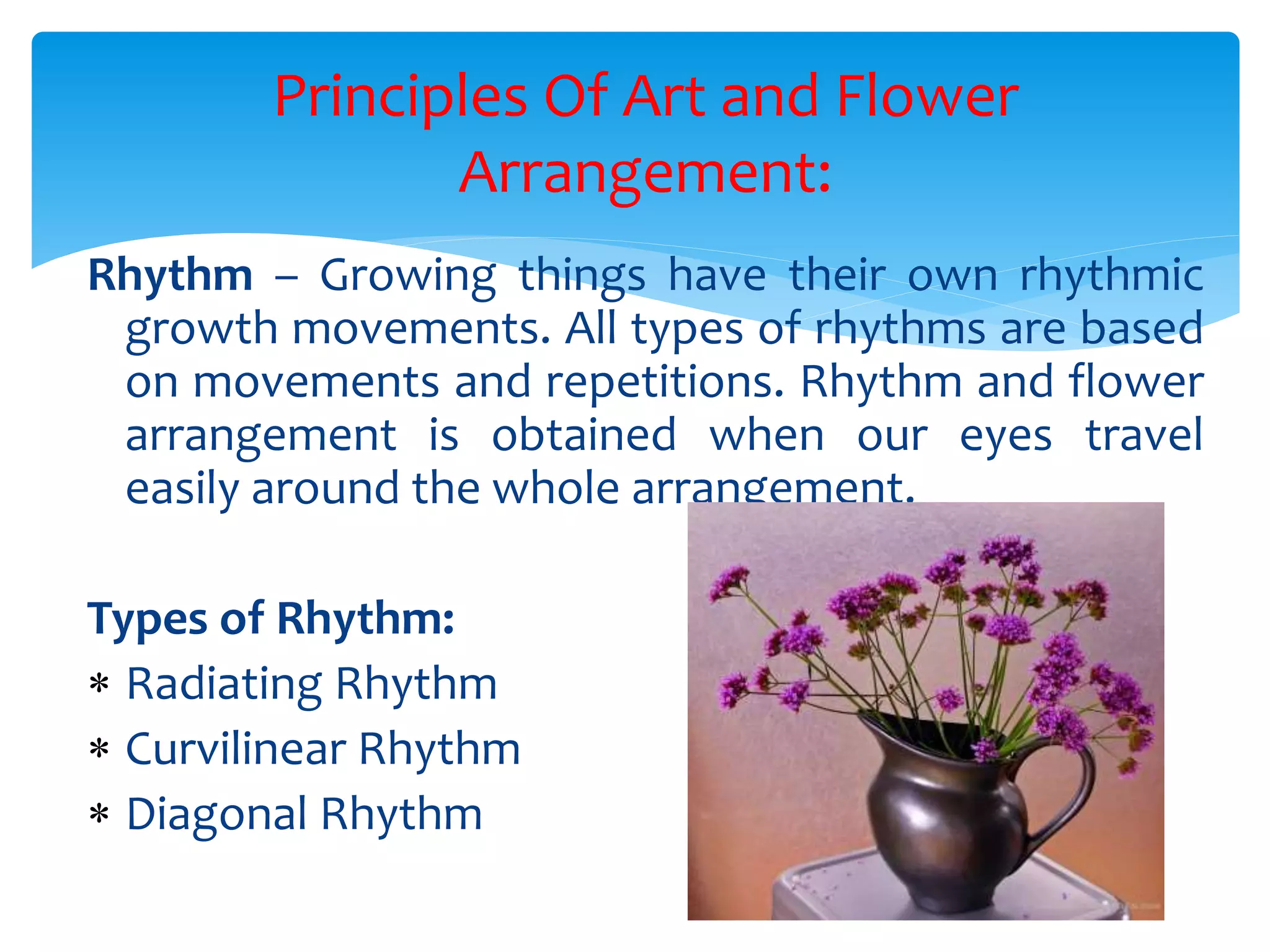 Principles Of Art and Flower
Arrangement:
Rhythm – Growing things have their own rhythmic
growth movements. All types of rhythms are based
on movements and repetitions. Rhythm and flower
arrangement is obtained when our eyes travel
easily around the whole arrangement.
Types of Rhythm:
 Radiating Rhythm
 Curvilinear Rhythm
 Diagonal Rhythm
 