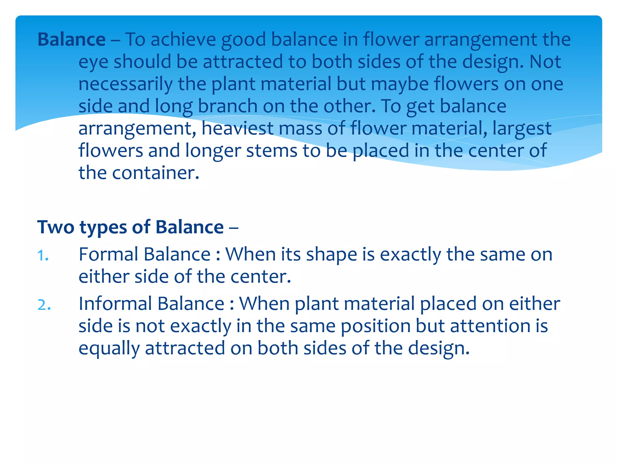 Balance – To achieve good balance in flower arrangement the
eye should be attracted to both sides of the design. Not
necessarily the plant material but maybe flowers on one
side and long branch on the other. To get balance
arrangement, heaviest mass of flower material, largest
flowers and longer stems to be placed in the center of
the container.
Two types of Balance –
1. Formal Balance : When its shape is exactly the same on
either side of the center.
2. Informal Balance : When plant material placed on either
side is not exactly in the same position but attention is
equally attracted on both sides of the design.
 