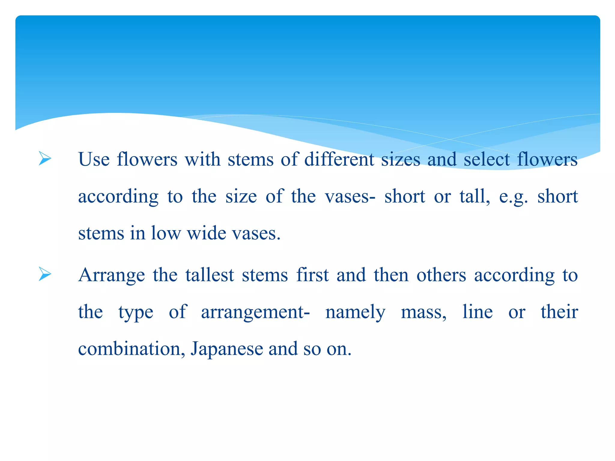  Use flowers with stems of different sizes and select flowers
according to the size of the vases- short or tall, e.g. short
stems in low wide vases.
 Arrange the tallest stems first and then others according to
the type of arrangement- namely mass, line or their
combination, Japanese and so on.
 