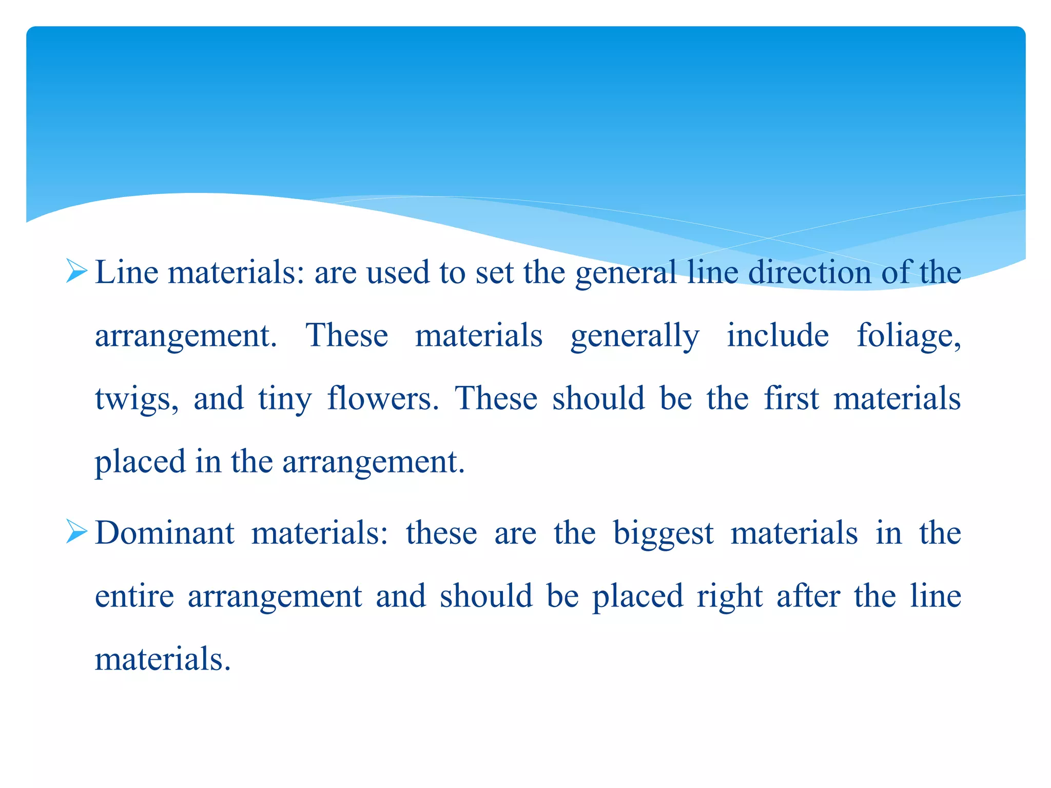 Line materials: are used to set the general line direction of the
arrangement. These materials generally include foliage,
twigs, and tiny flowers. These should be the first materials
placed in the arrangement.
Dominant materials: these are the biggest materials in the
entire arrangement and should be placed right after the line
materials.
 