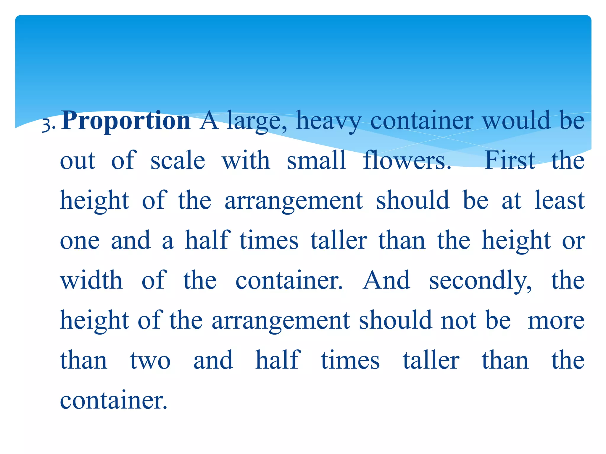 3. Proportion A large, heavy container would be
out of scale with small flowers. First the
height of the arrangement should be at least
one and a half times taller than the height or
width of the container. And secondly, the
height of the arrangement should not be more
than two and half times taller than the
container.
 