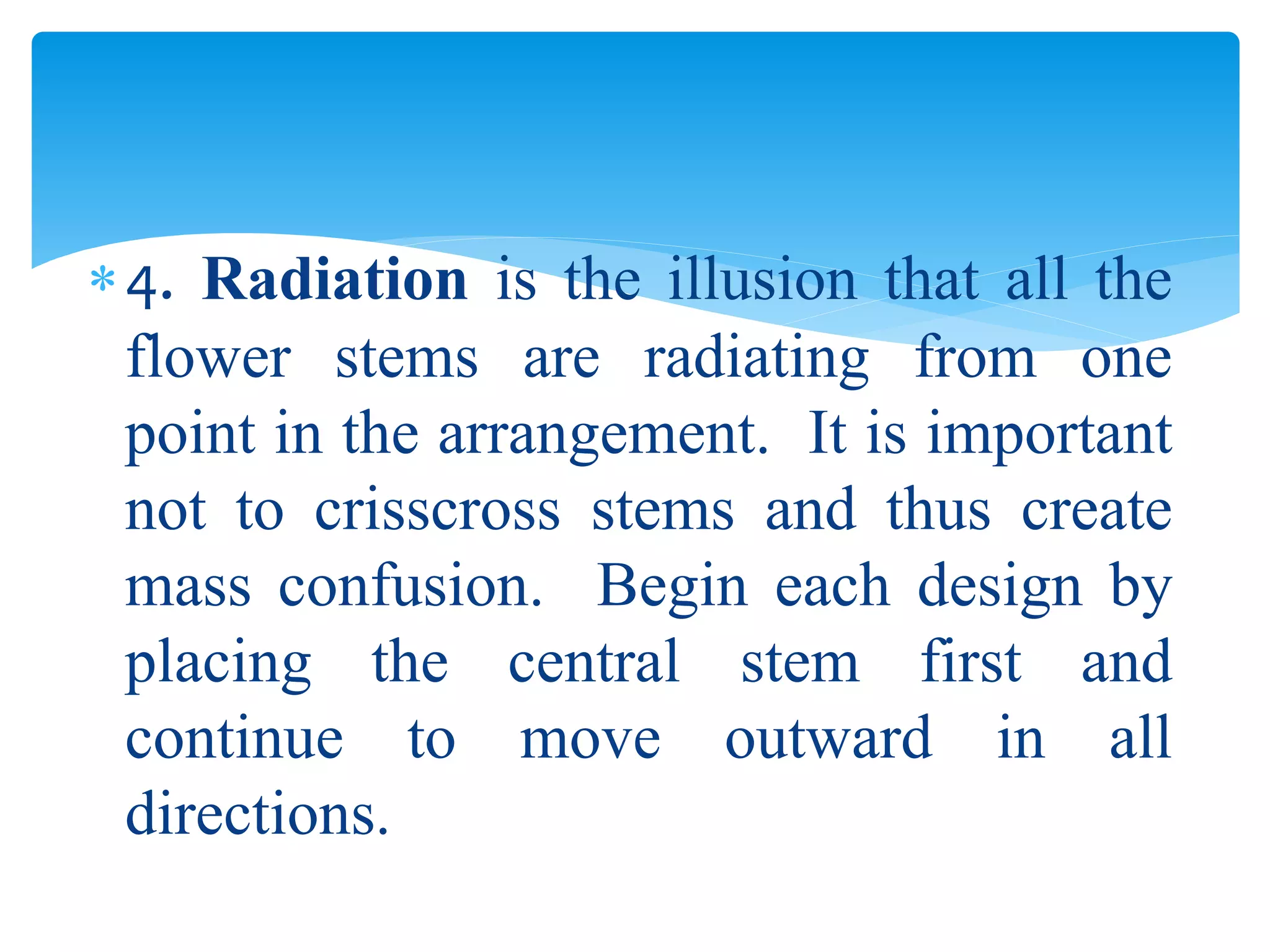 4. Radiation is the illusion that all the
flower stems are radiating from one
point in the arrangement. It is important
not to crisscross stems and thus create
mass confusion. Begin each design by
placing the central stem first and
continue to move outward in all
directions.
 